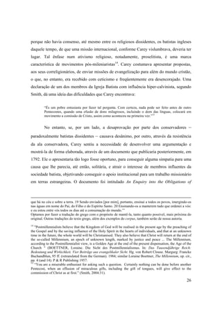 26
porque não havia consenso, até mesmo entre os religiosos dissidentes, os batistas ingleses
daquele tempo, de que uma missão internacional, conforme Carey vislumbrava, deveria ter
lugar. Tal ênfase num ativismo religioso, notadamente, proselitista, é uma marca
característica de movimentos pós-mileniaristas14
. Carey costumava apresentar propostas,
aos seus correligionários, de enviar missões de evangelização para além do mundo cristão,
o que, no entanto, era recebido com ceticismo e freqüentemente era desencorajado. Uma
declaração de um dos membros da Igreja Batista com influência hiper-calvinista, segundo
Smith, dá uma ideia das dificuldades que Carey encontrava:
“És um pobre entusiasta por fazer tal pergunta. Com certeza, nada pode ser feito antes de outro
Pentecostes, quando uma efusão de dons milagrosos, incluindo o dom das línguas, colocará em
movimento a comissão de Cristo, assim como aconteceu na primeira vez.”15
No entanto, se, por um lado, a desaprovação por parte dos conservadores –
paradoxalmente batistas dissidentes – causava desânimo, por outro, através da resistência
da ala conservadora, Carey sentiu a necessidade de desenvolver uma argumentação e
mostrá-la de forma elaborada, através de um documento que publicaria posteriormente, em
1792. Ele o apresentaria tão logo fosse oportuno, para conseguir alguma simpatia para uma
causa que lhe parecia, até então, solitária, e atrair o interesse de membros influentes da
sociedade batista, objetivando conseguir o apoio institucional para um trabalho missionário
em terras estrangeiras. O documento foi intitulado An Enquiry into the Obligations of
que há no céu e sobre a terra. 19 Sendo enviados [por mim], portanto, ensinai a todos os povos, imergindo-os
nas águas em nome do Pai, do Filho e do Espírito Santo. 20 Ensinando-os a manterem tudo que ordenei a vós:
e eu estou entre vós todos os dias até a consumação do mundo.’” 
Optamos por fazer a tradução do grego com o propósito de mantê-la, tanto quanto possível, mais próxima do
original. Outras traduções do texto grego, além dos exemplos do corpus, também serão de nossa autoria.
14
"Postmillennialists believe that the Kingdom of God will be realised in the present age by the preaching of
the Gospel and by the saving influence of the Holy Spirit in the hearts of individuals, and that at an unknown
time in the future, the whole world will be Christianised. They also believe that Christ will return at the end of
the so-called Millennium, an epoch of unknown length, marked by justice and peace ... The Millennium,
according to the Postmillennialist view, is a Golden Age at the end of the present dispensation, the Age of the
Church " (BOETTNER, Loraine. Die Sicht des Postmillennialismus. In: Das Tausendjährige Reich:
Bedeutung und Wirkichkeit. Vier Beiträge aus evangelikaler Sicht. Hg. von Robert Clouse. Margurg: Francke
Buchandblun, 95 ff. (retranslated from the German). 1984; similar Loraine Boettner, The Millennium, op. cit.,
pp. 4 (and 14). P & R Publishing 1957.
15
“You are a miserable enthusiast for asking such a question. Certainly nothing can be done before another
Pentecost, when an effusion of miraculous gifts, including the gift of tongues, will give effect to the
commission of Christ as at first.” (Smith, 2004:31).
 