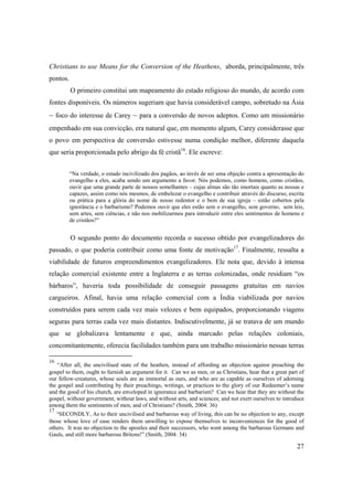 27
Christians to use Means for the Conversion of the Heathens, aborda, principalmente, três
pontos.
O primeiro constitui um mapeamento do estado religioso do mundo, de acordo com
fontes disponíveis. Os números sugeriam que havia considerável campo, sobretudo na Ásia
– foco do interesse de Carey – para a conversão de novos adeptos. Como um missionário
empenhado em sua convicção, era natural que, em momento algum, Carey considerasse que
o povo em perspectiva de conversão estivesse numa condição melhor, diferente daquela
que seria proporcionada pelo abrigo da fé cristã16
. Ele escreve:
“Na verdade, o estado incivilizado dos pagãos, ao invés de ser uma objeção contra a apresentação do
evangelho a eles, acaba sendo um argumento a favor. Nós podemos, como homens, como cristãos,
ouvir que uma grande parte de nossos semelhantes – cujas almas são tão imortais quanto as nossas e
capazes, assim como nós mesmos, de embelezar o evangelho e contribuir através do discurso, escrita
ou prática para a glória do nome de nosso redentor e o bem de sua igreja – estão cobertos pela
ignorância e o barbarismo? Podemos ouvir que eles estão sem o evangelho, sem governo, sem leis,
sem artes, sem ciências, e não nos mobilizarmos para introduzir entre eles sentimentos de homens e
de cristãos?”
O segundo ponto do documento recorda o sucesso obtido por evangelizadores do
passado, o que poderia contribuir como uma fonte de motivação17
. Finalmente, ressalta a
viabilidade de futuros empreendimentos evangelizadores. Ele nota que, devido à intensa
relação comercial existente entre a Inglaterra e as terras colonizadas, onde residiam “os
bárbaros”, haveria toda possibilidade de conseguir passagens gratuitas em navios
cargueiros. Afinal, havia uma relação comercial com a Índia viabilizada por navios
construídos para serem cada vez mais velozes e bem equipados, proporcionando viagens
seguras para terras cada vez mais distantes. Indiscutivelmente, já se tratava de um mundo
que se globalizava lentamente e que, ainda marcado pelas relações coloniais,
concomitantemente, oferecia facilidades também para um trabalho missionário nessas terras
16
“After all, the uncivilised state of the heathen, instead of affording an objection against preaching the
gospel to them, ought to furnish an argument for it. Can we as men, or as Christians, hear that a great part of
our fellow-creatures, whose souls are as immortal as ours, and who are as capable as ourselves of adorning
the gospel and contributing by their preachings, writings, or practices to the glory of our Redeemer’s name
and the good of his church, are enveloped in ignorance and barbarism? Can we hear that they are without the
gospel, without government, without laws, and without arts, and sciences; and not exert ourselves to introduce
among them the sentiments of men, and of Christians? (Smith, 2004: 36)
17
“SECONDLY, As to their uncivilised and barbarous way of living, this can be no objection to any, except
those whose love of ease renders them unwilling to expose themselves to inconveniences for the good of
others. It was no objection to the apostles and their successors, who went among the barbarous Germans and
Gauls, and still more barbarous Britons!” (Smith, 2004: 34)
 