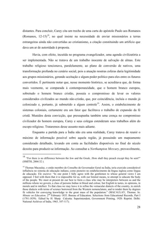 28
distantes. Para concluir, Carey cita um trecho de uma carta do apóstolo Paulo aos Romanos
(Romanos, 12-15)18
, no qual insiste na necessidade de enviar missionários a terras
estrangeiras ainda não convertidas ao cristianismo, a citação constituindo um artifício que
dava um ar de autoridade à proposta.
Havia, com efeito, incutida no programa evangelizador, uma agenda civilizatória a
ser implementada. Não se tratava de um trabalho inocente de salvação de almas. Este
trabalho religioso tencionava, paralelamente, ao plano de conversão de nativos, uma
transformação profunda no cenário social, pois a atuação noutras esferas daria legitimidade
aos grupos missionários, gerando aceitação e algum poder político para eles entre os futuros
convertidos. É pertinente notar que, nesse momento histórico, se acreditava que, de forma
mais veemente, se comparada à contemporaneidade, que o homem branco europeu,
sobretudo o homem branco cristão, possuía o compromisso de levar os valores
considerados civilizados ao mundo não-cristão, que, por coincidência, incluía o mundo já
colonizado e, portanto, já submetido a algum controle19
. Assim, o estabelecimento de
sistemas coloniais, certamente era um fator que facilitava o trabalho de expansão da fé
cristã. Munidos desta convicção, que pressupunha também uma crença no compromisso
civilizador do homem europeu, Carey e seus colegas estenderam seus trabalhos além do
escopo religioso. Trataremos desse assunto mais adiante.
Enquanto a partida para a Índia não era uma realidade, Carey tratava de reunir o
máximo de informação possível sobre aquela região, já possuindo um mapeamento
considerado detalhado, levando em conta as facilidades disponíveis no final do século
dezoito para produzir-se informação. Ao consultar a Northampton Mercury, provavelmente,
18
“For there is no difference between the Jew and the Greek...How shall they preach except they be sent?”
(SMITH, 2004:32 ).
19
Thomas Macaulay, o então membro do Conselho do Governador Geral na Índia, teria exercido considerável
influência no sistema de educação indiano, como pioneiro no estabelecimento da língua inglesa como língua
de educação. Ele escreve: “In one point I fully agree with the gentlemen to whose general views I am
opposed. I feel with them that it is impossible for us, with our limited means, to attempt to educate the body
of the people. We must at present do our best to form a class who may be interpreters between us and the
millions whom we govern, a class of persons Indian in blood and colour, but English in tastes, in opinions, in
morals and in intellect. To that class we may leave it to refine the vernacular dialects of the country, to enrich
those dialects with terms of science borrowed from the Western nomenclature, and to render them by degrees
fit vehicles for conveying knowledge to the great mass of the population.” (MACAULAY, Thomas. In:
Minute on Education. 2nd
February 1835. Bureau of Education. Selections from Educational Records, Part I
(1781-1839). Edited by H. Sharp. Calcutta: Superintendent, Government Printing, 1920. Reprint. Delhi:
National Archives of India, 1965, 107-117).
 