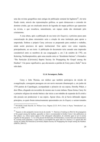 29
uma das revistas geográficas mais antigas de publicação semanal da Inglaterra20
, ele teria
ficado ciente, através das representações gráficas, as quais destacavam a extensão do
domínio cristão, que era sinalizado através de legendas de mapas políticos que apareciam
na revista, o que ressaltava, naturalmente, um espaço ainda não dominado pelo
cristianismo.
A essa altura, após a publicação de seu texto (An Enquiry), o próximo passo para
concretização do plano missionário seria a criação de uma instituição para apoiar a
empreitada. Embora o próprio Carey estivesse se preparando para conduzir o trabalho,
ainda assim precisava de apoio institucional. Este apoio veio como resposta,
principalmente, ao seu texto. A publicação do documento teria causado uma impressão
considerável entre os membros de sua congregação e, em 2 de outubro de 1792, em
Kettering, Northamptonshire, após uma reunião entre os “dissidentes batistas”, é formada a
“The Particular [Calvinistic] Baptist Society for Propagating the Gospel among the
Heathen”. Um passo significativo, que alavancaria a partida de Carey para a Índia21
havia
sido dado.
1.1.4. Serampore, Índia.
Carey e John Thomas, um médico que também participava da missão de
evangelização, conseguem passagens em um navio mercante dinamarquês e, em junho de
1793 partem de Copenhagen, acompanhado o primeiro de sua esposa, Dorothy Plaket, e
dois filhos, chegando em novembro do mesmo ano à costa indiana. Dessa forma, Carey foi
o primeiro religioso da missão batista a dar início a um trabalho de expansão da fé cristã e
não possuía um predecessor à sua espera. Apesar disso, ele já havia delineado alguns
princípios, os quais foram minuciosamente apresentados em An Enquiry e seriam tomados
20
WALKER, Frank Deaville. In: William Carey. Páginas 22-23, 50-51; Ernst A. Payne, "Introduction", op.
cit., p. xii. 1980.
21
Seguem os dois parágrafos iniciais da ata da reunião: “1. Desirous of making an effort for the propagation
of the gospel among the heathen, agreeably to what is recommended in brother Carey’s late publication on
that subject, we, whose names appear to the subsequent subscription, do solemnly agree to act in society
together for that purpose. “2. As in the present divided state of Christendom, it seems that each denomination,
by exerting itself separately, is most likely to accomplish the great ends of a mission, it is agreed that this
society be called The Particular [Calvinistic] Baptist Society for Propagating the Gospel among the Heathen.
(SMITH, 2004:52).
 