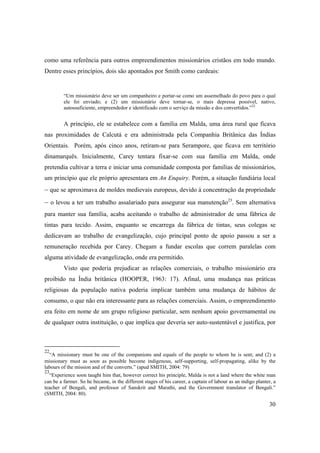 30
como uma referência para outros empreendimentos missionários cristãos em todo mundo.
Dentre esses princípios, dois são apontados por Smith como cardeais:
“Um missionário deve ser um companheiro e portar-se como um assemelhado do povo para o qual
ele foi enviado; e (2) um missionário deve tornar-se, o mais depressa possível, nativo,
autossuficiente, empreendedor e identificado com o serviço da missão e dos convertidos.”22
A princípio, ele se estabelece com a família em Malda, uma área rural que ficava
nas proximidades de Calcutá e era administrada pela Companhia Britânica das Índias
Orientais. Porém, após cinco anos, retiram-se para Serampore, que ficava em território
dinamarquês. Inicialmente, Carey tentara fixar-se com sua família em Malda, onde
pretendia cultivar a terra e iniciar uma comunidade composta por famílias de missionários,
um princípio que ele próprio apresentara em An Enquiry. Porém, a situação fundiária local
– que se aproximava de moldes medievais europeus, devido à concentração da propriedade
– o levou a ter um trabalho assalariado para assegurar sua manutenção23
. Sem alternativa
para manter sua família, acaba aceitando o trabalho de administrador de uma fábrica de
tintas para tecido. Assim, enquanto se encarrega da fábrica de tintas, seus colegas se
dedicavam ao trabalho de evangelização, cujo principal ponto de apoio passou a ser a
remuneração recebida por Carey. Chegam a fundar escolas que correm paralelas com
alguma atividade de evangelização, onde era permitido.
Visto que poderia prejudicar as relações comerciais, o trabalho missionário era
proibido na Índia britânica (HOOPER, 1963: 17). Afinal, uma mudança nas práticas
religiosas da população nativa poderia implicar também uma mudança de hábitos de
consumo, o que não era interessante para as relações comerciais. Assim, o empreendimento
era feito em nome de um grupo religioso particular, sem nenhum apoio governamental ou
de qualquer outra instituição, o que implica que deveria ser auto-sustentável e justifica, por
22
“A missionary must be one of the companions and equals of the people to whom he is sent; and (2) a
missionary must as soon as possible become indigenous, self-supporting, self-propagating, alike by the
labours of the mission and of the converts.” (apud SMITH, 2004: 79)
23
“Experience soon taught him that, however correct his principle, Malda is not a land where the white man
can be a farmer. So he became, in the different stages of his career, a captain of labour as an indigo planter, a
teacher of Bengali, and professor of Sanskrit and Marathi, and the Government translator of Bengali.”
(SMITH, 2004: 80).
 