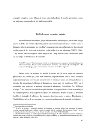31
exemplo, o negócio com a fábrica de tintas, além da fundação de escolas que seriam pontos
de apoio para manutenção da atividade missionária.
1.2. Professor de sânscrito e tradutor
Estabelecido em Serampore graças à hospitalidade dinamarquesa, em 1798 Carey já
estava na Índia por tempo suficiente para ter um domínio satisfatório do idioma local, o
bengalês, e havia contratado um päëòita24
para aprimorar sua proficiência no sânscrito, já
sendo capaz de ler os textos no original e discuti-los com os brâmanes (SMITH, 2004:
220). Assim, conforme registra Smith, naquele ano Carey dedicava uma considerável parte
de seu tempo ao aprendizado de sânscrito:
“Em 1798 escreve: ‘Constantemente, à tarde me ocupo de assuntos seculares; leitura à tarde, escrita,
estudo de sânscrito, etc.; e, à noite, da tradução das escrituras, com o auxílio de uma lamparina... Às
vezes, saio para pregar, o que é mais comum. Nunca me desvio dessa regra.’”
25
Dessa forma, no começo do século dezenove, ele já havia alcançado tamanha
proficiência no idioma que, além de Colebrooke, segundo Smith, seria o único ocidental
capaz de manter uma conversa em sânscrito com os brâmanes locais, um fato que chamou a
atenção das autoridades britânicas da Bengala, de modo que, em meados de 1801, ele é
convidado para preencher o posto de professor de sânscrito e bengalês no Fort Williams
College,26
um fato que lhe conferiu respeitabilidade e lhe permitiu focalizar seus esforços
no campo lingüístico. Ele ocuparia esse posto por trinta anos, durante os quais se dedicaria
também à tradução de clássicos da literatura sânscrita, como os épicos Rämäyana e
Mahäbhärata, alvos de seu interesse por conterem fundamentos do imaginário hinduísta:
24
Homem erudito ou professor.
25
“In 1798 he wrote:--‘I constantly employ the forenoon in temporal affairs; the afternoon in reading,
writing, learning Sanskrit, etc.; and the evening by candle light in translating the Scriptures...Except I go out
to preach, which is often the case, I never deviate from this rule.’” (SMITH, 2004: 220).
26
O Fort Williams College foi fundado pelo então Governador-geral da Índia. Objetivava o ensino das línguas
indianas aos jovens cadetes do exército britânico e a projeção da Índia na modernidade através do avanço nas
ciências e artes. (HOOPER, 1963: 15).
 