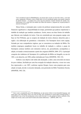 32
“Já li considerável parte do Mahäbhärata, um poema épico escrito no mais belo estilo e, com toda
razão, equiparado a Homero; como a Ilíada deste, ele era considerado apenas uma grande conquista
do talento humano – eu poderia tê-lo como uma das primeiras criações literárias do mundo; mas,
infelizmente, ele é a base da fé de milhões dos filhos dos homens e, enquanto tal, só pode produzir o
máximo de desgosto.”27
Dessa forma, a nomeação para o posto de professor proporcionou-lhe um auxílio
financeiro significativo e disponibilidade de tempo, permitindo que pudesse impulsionar o
trabalho de tradução que também coordenava. Assim, atuava em duas frentes de trabalho
que lidavam com tradução de textos. Uma era constituída por uma pequena equipe com
base no Fort Williams, que se ocupava da tradução de textos clássicos sânscritos para o
inglês e da elaboração de gramáticas e dicionários. Em Serampore havia outra equipe,
formada por seus companheiros ingleses, que se concentrava na tradução da Bíblia. Ele
também empregava paëòita(s) locais no trabalho de tradução e, embora o grupo de
Serampore contasse também com elementos nativos, ele, pessoalmente, acompanhava a
edição, revisando-a minuciosamente a partir dos originais (SMITH, 2004: 257). A principal
conquista dos tradutores de Serampore foi a publicação da Bíblia em bengalês, no ano de
1801, e em sânscrito, em 1808, ambas realizadas por Carey (HOOPER, 1963: 25).
Embora o seu objetivo não tenha sido alcançado, a saber, uma conversão em massa
do povo indiano, facilitada por uma boa recepção da tradução sânscrita, o texto teve uma
boa repercussão e, em 1907, conforme registra Hooper, houve uma proposta para uma
edição revisada, devido à crescente demanda, com permissão da Bible Translation Society
(HOOPER, 1963: 24).
27
“I have read a considerable part of the Mahabarata, an epic poem written in most beautiful language, and
much upon a par with Homer; and it was, like his Iliad, only considered as a great effort of human genius, I
should think it one of the first productions in the world; but alas! it is the ground of faith to millions of the
simple sons of men, and as such must be held in the utmost abhorrence.” (SMITH, 2004: 101).
 
