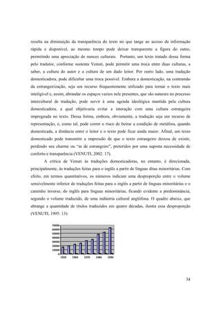 34
resulta na diminuição da transparência do texto no que tange ao acesso da informação
rápida e disponível, ao mesmo tempo pode deixar transparente a figura do outro,
permitindo uma apreciação de nunces culturais. Portanto, um texto tratado dessa forma
pelo tradutor, conforme sustenta Venuti, pode permitir uma troca entre duas culturas, a
saber, a cultura do autor e a cultura de um dado leitor. Por outro lado, uma tradução
domesticadora, pode dificultar uma troca possível. Embora a domesticação, na contramão
da estrangeirização, seja um recurso frequentemente utilizado para tornar o texto mais
inteligível e, assim, abrandar os espaços vazios nele presentes, que são naturais no processo
intercultural de tradução, pode servir à uma agenda ideológica mantida pela cultura
domesticadora, a qual objetivaria evitar a interação com uma cultura estrangeira
impregnada no texto. Dessa forma, embora, obviamente, a tradução seja um recurso de
representação, e, como tal, pode correr o risco de beirar a condição de metáfora, quando
domesticada, a distância entre o leitor e o texto pode ficar ainda maior. Afinal, um texto
domesticado pode transmitir a impressão de que o texto estrangeiro deixou de existir,
perdendo seu charme ou “ar de estrangeiro”, preteridos por uma suposta necessidade de
conforto e transparência (VENUTI, 2002: 17).
A crítica de Venuti às traduções domesticadoras, no entanto, é direcionada,
principalmente, às traduções feitas para o inglês a partir de línguas ditas minoritárias. Com
efeito, em termos quantitativos, os números indicam uma desproporção entre o volume
sensivelmente inferior de traduções feitas para o inglês a partir de línguas minoritárias e o
caminho inverso, do inglês para línguas minoritárias, ficando evidente a predominância,
segundo o volume traduzido, de uma indústria cultural anglófona. O quadro abaixo, que
abrange a quantidade de títulos traduzidos em quatro décadas, ilustra essa desproporção
(VENUTI, 1995: 13):
0
10000
20000
30000
40000
50000
60000
70000
1950 1960 1970 1980 1990
 