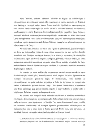 35
Neste trabalho, embora, tenhamos utilizado as noções de domesticação e
estrangeirização propostas por Venuti, não percorremos o mesmo caminho em defesa de
uma abordagem estrangeirizadora ou que ficasse sensível à dignidade do texto estrangeiro,
uma vez que temos como objeto de análise um texto sânscrito traduzido no começo do
século dezenove, a partir do grego e direcionado para um leitor específico. Dessa forma, os
prováveis sinais de domesticação ou estrangeirização encontrados no texto sânscrito de
Carey não aparentam servir a uma indústria cultural local, que ficaria vigilante em relação à
entrada de valores estrangeiros pela leitura. Não nos parece haver tal monitoramento em
relação ao texto de Carey.
Por outro lado, apesar de não haver uma vigília, da parte indiana, que interrompesse
um fluxo de informações vindas de uma cultura estrangeira, ou que, melhor dizendo,
articulasse uma filtragem ideológica do texto, há a presença, no entanto, de um espírito
colonizador na figura do ativista religioso. Este pode, por vezes, conduzir o texto, de forma
tendenciosa, para atrair empatia de um dado leitor. Nesse sentido, a tradução de Carey
poderia mostrar sinais de domesticação que, conforme já explicamos, suavizaria a sensação
da presença do tradutor.
No entanto, em nossa análise, não encontramos, exclusivamente, prováveis traços
de domesticação voltada para, presumivelmente, atrair empatia do leitor. Apontamos nos
exemplos selecionados prováveis traços de domesticação, como também de
estrangeirização, os quais poderiam prejudicar a fusão de horizontes ou compreensão
textual experimentada por um leitor de Carey. Dessa forma, constatamos a existência de
uma força centrífuga que, provavelmente, impele o fazer tradutório a oscilar entre o
privilegiar a fluência e a manter a alteridade do texto.
No entanto, nem sempre o fazer tradutório oscila entre a inevitável tendência de
privilegiar a domesticação ou a estrangeirização. Tal oscilação seria uma característica da
tradução que tem como objeto um texto literário. Para textos de natureza técnica é exigido,
um tratamento domesticador. Por exemplo, espera-se que um manual de instrução de um
eletrodoméstico seja o mais claro e fluente possível. Neste caso, uma apreciação da
alteridade do texto estrangeiro não seria algo produtivo. Observa Venuti:
“A tradução técnica é fundamentalmente artificial, devido às exigências de comunicação: durante o
periodo do pós-guerra, esse tipo de tradução serviu como apoio à pesquisa científica, negociação
 