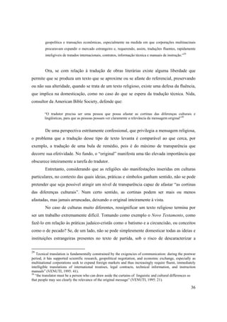36
geopolítica e transações econômicas, especialmente na medida em que corporações multinacinais
procuravam expandir o mercado estrangeiro e, requerendo, assim, traduções fluentes, rapidamente
inteligíveis de tratados internacionais, contratos, informação técnica e manuais de instrução.”29
Ora, se com relação à tradução de obras literárias existe alguma liberdade que
permite que se produza um texto que se aproxime ou se afaste do referencial, preservando
ou não sua alteridade, quando se trata de um texto religioso, existe uma defesa da fluência,
que implica na domesticação, como no caso do que se espera da tradução técnica. Nida,
consultor da American Bible Society, defende que:
“O tradutor precisa ser uma pessoa que possa afastar as cortinas das diferenças culturais e
lingüísticas, para que as pessoas possam ver claramente a relevância da mensagem original”30
De uma perspectiva estritamente confessional, que privilegia a mensagem religiosa,
o problema que a tradução desse tipo de texto levanta é comparável ao que cerca, por
exemplo, a tradução de uma bula de remédio, pois é do máximo de transparência que
decorre sua efetividade. No fundo, o “original” manifesta uma tão elevada importância que
obscurece inteiramente a tarefa do tradutor.
Entretanto, considerando que as religiões são manifestações inseridas em culturas
particulares, no contexto das quais ideias, práticas e símbolos ganham sentido, não se pode
pretender que seja possível atingir um nível de transparência capaz de afastar “as cortinas
das diferenças culturais”. Num certo sentido, as cortinas podem ser mais ou menos
afastadas, mas jamais arrancadas, deixando o original inteiramente à vista.
No caso de culturas muito diferentes, ressignificar um texto religioso termina por
ser um trabalho extremamente difícil. Tomando como exemplo o Novo Testamento, como
fazê-lo em relação às práticas judaico-cristãs como o batismo e a circuncisão, ou conceitos
como o de pecado? Se, de um lado, não se pode simplesmente domesticar todas as ideias e
instituições estrangeiras presentes no texto de partida, sob o risco de descaracterizar a
29
Tecnical translation is fundamentally constrained by the exigencies of communication: during the postwar
period, it hás supported scientific research, geopolitical negotiation, and economic exchange, especially as
multinational corporations seek to expand foreign markets and thus increasingly require fluent, immediately
intelligible translations of international treatises, legal contracts, technical information, and instruction
manuals” (VENUTI, 1995: 41).
30
“the translator must be a person who can draw aside the curtains of linguistic and cultural differences so
that people may see clearly the relevance of the original message” (VENUTI, 1995: 21).
 