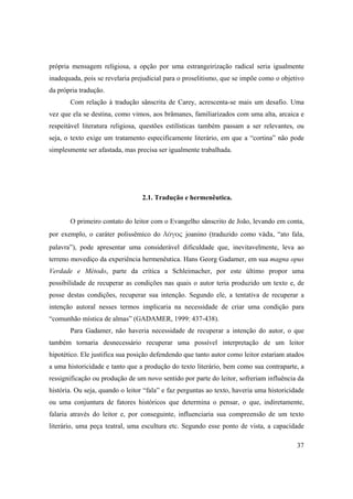 37
própria mensagem religiosa, a opção por uma estrangeirização radical seria igualmente
inadequada, pois se revelaria prejudicial para o proselitismo, que se impõe como o objetivo
da própria tradução.
Com relação à tradução sânscrita de Carey, acrescenta-se mais um desafio. Uma
vez que ela se destina, como vimos, aos brâmanes, familiarizados com uma alta, arcaica e
respeitável literatura religiosa, questões estilísticas também passam a ser relevantes, ou
seja, o texto exige um tratamento especificamente literário, em que a “cortina” não pode
simplesmente ser afastada, mas precisa ser igualmente trabalhada.
2.1. Tradução e hermenêutica.
O primeiro contato do leitor com o Evangelho sânscrito de João, levando em conta,
por exemplo, o caráter polissêmico do λόγος joanino (traduzido como väda, “ato fala,
palavra”), pode apresentar uma considerável dificuldade que, inevitavelmente, leva ao
terreno movediço da experiência hermenêutica. Hans Georg Gadamer, em sua magna opus
Verdade e Método, parte da crítica a Schleimacher, por este último propor uma
possibilidade de recuperar as condições nas quais o autor teria produzido um texto e, de
posse destas condições, recuperar sua intenção. Segundo ele, a tentativa de recuperar a
intenção autoral nesses termos implicaria na necessidade de criar uma condição para
“comunhão mística de almas” (GADAMER, 1999: 437-438).
Para Gadamer, não haveria necessidade de recuperar a intenção do autor, o que
também tornaria desnecessário recuperar uma possível interpretação de um leitor
hipotético. Ele justifica sua posição defendendo que tanto autor como leitor estariam atados
a uma historicidade e tanto que a produção do texto literário, bem como sua contraparte, a
ressignificação ou produção de um novo sentido por parte do leitor, sofreriam influência da
história. Ou seja, quando o leitor “fala” e faz perguntas ao texto, haveria uma historicidade
ou uma conjuntura de fatores históricos que determina o pensar, o que, indiretamente,
falaria através do leitor e, por conseguinte, influenciaria sua compreensão de um texto
literário, uma peça teatral, uma escultura etc. Segundo esse ponto de vista, a capacidade
 