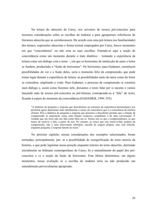 39
Na leitura do sânscrito de Carey, nos servimos de nossos pré-conceitos para
tecermos considerações sobre as escolhas do tradutor e para agruparmos referências de
literatura sânscrita que as corroborassem. De acordo com uma pré-leitura (ou familiaridade)
dos termos, expressões sânscritas e forma textual empregados por Carey, houve momentos
em que “concordamos” ou não com as suas escolhas. Entende-se aqui a noção de
concordância como um momento durante o trato dialético – tomando a experiência da
leitura como um diálogo com o texto –, em que os horizontes de intelecção de autor e leitor
se fundem, produzindo a “fusão de horizontes”. Os horizontes, para Gadamer, constituem
possibilidades do ver e a fusão deles, seria o momento feliz da compreensão, que pode
tomar lugar durante a experiência de leitura: as possibilidades tanto do autor como do leitor
se coincidem, ampliando a visão. Para Gadamer, o processo de compreensão se constitui
num diálogo e, assim como fazemos nele, deixamos o texto falar por si mesmo e vamos
lançando mão de nossos pré-conceitos ou pré-leituras, contrapondo-os à “fala” do texto,
ficando à espera do momento da concordância (GADAMER, 1999: 555):
“A dialética de pergunta e resposta que descobrimos na estrutura da experiência hermenêutica nos
permitirá agora determinar mais detidamente a classe de consciência que é a consciência da história
efeitual. Pois a dialética de pergunta e resposta que pusemos a descoberto permite que a relação da
compreensão se manisfeste como uma relação recíproca, semelhante à de uma conversação. É
verdade que um texto não nos fala como faria um tu. Somos nós os que o compreendemos, os que
temos de trazê-lo à fala, a partir de nós. No entanto, já vimos que este trazer-à-fala, próprio da
compreensão, não é uma intervenção arbitrária, nascida de origem própria, mas está referida,
enquanto pergunta, à resposta latente no texto.”
No próximo capítulo, nossas considerações dos exemplos selecionados, foram
norteadas, principalmente, por: a) a possibilidade de ressignificação do texto através da
história, o que pode legitimar nossa posição enquanto leitores do texto sânscrito, destinado
inicialmente ao brâmane contemporâneo de Carey; b) o entendimento do papel dos pré-
conceitos e c) a noção da fusão de horizontes. Esta última determinou, em alguns
momentos, nossa avaliação se a escolha do tradutor teria ou não produzido um
entendimento provavelmente apropriado.
 