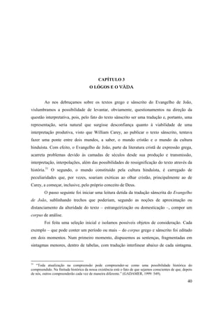 40
CAPÍTULO 3
O LÓGOS E O VÄDA
Ao nos debruçamos sobre os textos grego e sânscrito do Evangelho de João,
vislumbramos a possibilidade de levantar, obviamente, questionamentos na direção da
questão interpretativa, pois, pelo fato do texto sânscrito ser uma tradução e, portanto, uma
representação, seria natural que surgisse desconfiança quanto à viabilidade de uma
interpretação produtiva, visto que William Carey, ao publicar o texto sânscrito, tentava
fazer uma ponte entre dois mundos, a saber, o mundo cristão e o mundo da cultura
hinduísta. Com efeito, o Evangelho de João, parte da literatura cristã de expressão grega,
acarreta problemas devido às camadas de séculos desde sua produção e transmissão,
interpretação, interpolações, além das possibilidades de ressignificação do texto através da
história.31
O segundo, o mundo constituído pela cultura hinduísta, é carregado de
peculiaridades que, por vezes, soariam exóticas ao olhar cristão, principalmente ao de
Carey, a começar, inclusive, pelo próprio conceito de Deus.
O passo seguinte foi iniciar uma leitura detida da tradução sânscrita do Evangelho
de João, sublinhando trechos que poderiam, segundo as noções de aproximação ou
distanciamento da alteridade do texto – estrangeirização ou domesticação –, compor um
corpus de análise.
Foi feita uma seleção inicial e isolamos possíveis objetos de consideração. Cada
exemplo – que pode conter um período ou mais – do corpus grego e sânscrito foi editado
em dois momentos. Num primeiro momento, dispusemos as sentenças, fragmentadas em
sintagmas menores, dentro de tabelas, com tradução interlinear abaixo de cada sintagma.
31
“Toda atualização na compreensão pode compreender-se como uma possibilidade histórica do
compreendido. Na finitude histórica da nossa existência está o fato de que sejamos conscientes de que, depois
de nós, outros compreenderão cada vez de maneira diferente.” (GADAMER, 1999: 549).
 