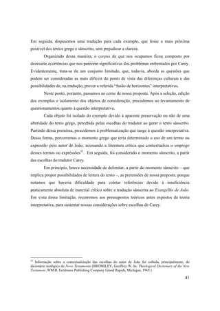 41
Em seguida, dispusemos uma tradução para cada exemplo, que fosse a mais próxima
possível dos textos grego e sânscrito, sem prejudicar a clareza.
Organizado dessa maneira, o corpus de que nos ocupamos ficou composto por
dezessete ocorrências que nos parecem significativas dos problemas enfrentados por Carey.
Evidentemente, trata-se de um conjunto limitado, que, todavia, aborda as questões que
podem ser consideradas as mais difíceis do ponto de vista das diferenças culturais e das
possibilidades de, na tradução, prover a referida “fusão de horizontes” interpretativos.
Neste ponto, portanto, passamos ao cerne de nossa proposta. Após a seleção, edição
dos exemplos e isolamento dos objetos de consideração, procedemos ao levantamento de
questionamentos quanto à questão interpretativa.
Cada objeto foi isolado do exemplo devido à aparente preservação ou não de uma
alteridade do texto grego, percebida pelas escolhas do tradutor ao gerar o texto sânscrito.
Partindo dessa premissa, procedemos à problematização que tange à questão interpretativa.
Dessa forma, percorremos o momento grego que teria determinado o uso de um termo ou
expressão pelo autor de João, acessando a literatura crítica que contextualiza o emprego
desses termos ou expressões32
. Em seguida, foi considerado o momento sânscrito, a partir
das escolhas do tradutor Carey.
Em princípio, houve necessidade de delimitar, a partir do momento sânscrito – que
implica propor possibilidades de leitura do texto –, as pretensões de nossa proposta, porque
notamos que haveria dificuldade para coletar referências devido à insuficiência
praticamente absoluta de material crítico sobre a tradução sânscrita ao Evangelho de João.
Em vista dessa limitação, recorremos aos pressupostos teóricos antes expostos da teoria
interpretativa, para sustentar nossas considerações sobre escolhas de Carey.
32
Informação sobre a contextualização das escolhas do autor de João foi colhida, principalmente, do
dicionário teológico do Novo Testamento (BROMILEY, Geoffrey W. In: Theological Dictionary of the New
Testament. WM.B. Eerdmans Publishing Company Grand Rapids, Michigan, 1965.)
 