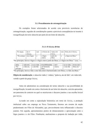 42
3.1. Procedimentos de estrangeirização
Os exemplos foram selecionados de acordo com prováveis ocorrências de
estrangeirização, seguidos de considerações quanto a prováveis conseqüências no tocante à
ressignificação do texto sânscrito por parte de um leitor de sânscrito.
3.1.1. O λόγος divino
Ἐν ἀρχῇ  ἦν ὁ 
λόγος, 
καὶ   ὁ λόγος ἦν  πρὸς τὸν 
θεόν, 
καὶ  θεὸς ἦν ὁ λόγος. 
“No começo  era o logos   e   o lógos
estava 
junto de
Deus 
e o lógos era Deus.”
 
“No princípio, havia o lógos e o lógos estava junto de Deus; e o lógos era Deus.” (João, 1:1)
ädau väda äsét, sa ca väda éçvaräbhimukha äsét | sa ca väda éçvara äsét |
“No
princípio
a fala era, e esta fala em harmonia
Deus
estava; e esta fala Deus era.”
“No princípio, havia a fala e esta fala estava harmonizada com Deus; e a fala era Deus.”
Objeto de consideração: o sânscrito väda (< vädas), “palavra, ato de fala”, em väda äsét,
vertido a partir do grego λόγος.
Antes de adentrarmos na consideração do termo sânscrito e sua possibilidade de
ressignificação, levando em conta o horizonte de um leitor de sânscrito, convém apresentar,
um panorama do contexto no qual se encaixavam o discurso joanino e sua escolha lexical
por λόγος.
Levando em conta a especulação helenística em torno do λόγος, a produção
intelectual sobre seu emprego no Novo Testamento, faremos um resumo da noção
predominante em Fílon de Alexandria, que, provavelmente teria influenciado o discurso
joanino. Em seguida, apresentaremos pontos de distanciamento e aproximação entre o
lógos joanino e o de Fílon. Finalmente, analisaremos a proposta de tradução por väda,
 