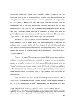 44
intermediária, um elo entre Deus e ὁ κόσμος. Este elo é ὁ λόγος τοῦ θεοῦ, o λόγος de
Deus, uma forma de anjo ou mensageiro divino, mediador entre Deus e os homens. Ao
mensageiro divino caberia manter a harmonia cósmica, o que coincide com a noção estóica
de λόγος  φύσεως (BROMILEY, 1965: 89). Porém, tanto no estoicismo, como no
neoplatonismo, não há um λόγος personificado, conforme propõe Fílon. De fato, uma
personificação do λόγος φύσεως que se aproximasse do antropomorfismo não era uma
ideia grega e tampouco judaica. Ainda que se especulasse, no mundo grego, sobre um
princípio harmonizador e integrador, este ainda era apresentado como difuso em muitos
λόγοι. Tratava-se, pois, para os gregos, de um λόγος sem personalidade.
Para Fílon, o λόγος deveria ser um ente intermediário, que unificasse todas as
coisas criadas por Deus ao próprio Deus, o que sugere uma proposta de apresentar um
unificador entre os mundos ideal e real. Provavelmente, ele teria sido influenciado pela
ideia platônica que distinguia a matéria imperfeita da realidade ideal perfeita. Dessa forma,
os anjos que aparecem no Antigo Testamento são reconhecidos por Fílon como o λόγος
τοῦ θεοῦ por Fílon34
.
Portanto, o λόγος de Fílon, antes presente na especulação grega enquanto elemento
unificador e responsável pela harmonia e integridade do κόσμος, sofre uma metamorfose
quando se personifica no λόγος  τοῦ θεοῦ, embora Fílon não cogitasse haver um
“contato” do λόγος com o mundo material e sensível. O λόγος τοῦ θεοῦ, que unificaria
o Deus transcendente e o imanente, ainda permanece, paradoxalmente, transcendente ao
mundo material sensível. Dito de outra forma, o λόγος de Fílon ainda não “tocaria” no
mundo sensível.
Fílon, no entanto, não estava isolado no mundo judaico ao especular sobre o
λόγος, pois a ideia da palavra divina, enquanto princípio criador que teria originado o
κόσμος, já era conhecida entre os judeus35
. Provavelmente, uma consideração tardia entre
34
COPLESTON, Frederick. In: A History of Phílosophy. Volume 1, Continuum, 2003, pp. 458–462.
35
“Indeed, there is a third sphere of revelation, namely, in the creation of nature, which is everywhere
attributed to the Word of God. This thought, though without the term, is present already in the P creation story
(Gn. 1), where the world has origin in the divine Word.” (BROMILEY, 1965: 99 e 100).
 