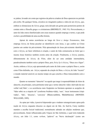 45
os judeus, levando em conta que registros da palavra criadora de Deus aparecem no período
pós-exílio. De qualquer forma, circulava no imaginário judaico a ideia de um λόγος, que,
embora se distanciasse do λόγος grego, teria deixado um germe para posteriores pontos de
contato entre a filosofia grega e o cristianismo (BROMILEY, 1965: 91). Provavelmente, o
autor de João estava familiarizado com essas nuances quando emprega o termo, o que pode
excluir a possibilidade de uma escolha fortuita.
Apesar de outras ocorrências ao longo do Novo e Antigo Testamentos, João
emprega λόγος de forma peculiar ao identificá-lo com Jesus, o que confere ao Cristo
joanino um caráter de pré-existente. Pela apresentação do Jesus pré-existente identificado
com o λόγος, ao fazer referência à criação, o autor de João comunicaria ao leitor que o
mesmo Jesus histórico também existia antes da criação. Finalmente, o  λόγος joanino,
diferentemente do λόγος de Fílon, além de ser uma entidade intermediária,
paradoxalmente também seria o próprio Deus, pois, θεὸς ἦν ὁ λόγος, “Deus era o lógos”.
Assim, embora o λόγος seja apresentado pelo autor de João como o próprio Deus e, assim
como Fílon defendia, um λόγος separado da criação de Deus, o λόγος de João “tocaria”
o mundo material sensível, ao mesmo tempo em que concilia o Deus transcendente com o
mundo.
Quanto ao momento “sânscrito” ou aquele que tange à responsabilidade do leitor de
sânscrito, em princípio, seria pertinente notar que o termo sânscrito väda é derivado da raiz
verbal vad,‘falar’, e as ocorrências mais freqüentes na literatura apontam as acepções de
“falar sobre ou a respeito de” (conforme brahma-väda), ‘soar’, ‘tocar instrumento (véëä-
väda)’, ‘fala’, ‘discurso’, ‘conversa’ (Manu-saàhitä, Mahäbhärata) (MONIER-
WILLIAMS, 1889).
Ao optar por väda, é possível depreender que o tradutor estrangeirizante optou pela
noção de  λόγος enquanto discurso ou algum ato de fala. Ao fazê-lo, Carey também
mantém a escolha lexical tradicional, normalmente adotada em edições modernas que,
provavelmente, foram influenciadas pela Vulgata de São Jerônimo, o qual teria traduzido
λόγος, em João 1:1, como verbum, “palavra” ou “breve declaração” (como um
 