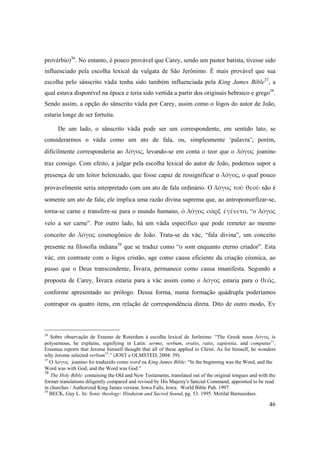 46
provérbio)36
. No entanto, é pouco provável que Carey, sendo um pastor batista, tivesse sido
influenciado pela escolha lexical da vulgata de São Jerônimo. É mais provável que sua
escolha pelo sânscrito väda tenha sido também influenciada pela King James Bible37
, a
qual estava disponível na época e teria sido vertida a partir dos originais hebraico e grego38
.
Sendo assim, a opção do sânscrito väda por Carey, assim como o lógos do autor de João,
estaria longe de ser fortuita.
De um lado, o sânscrito väda pode ser um correspondente, em sentido lato, se
considerarmos o väda como um ato de fala, ou, simplesmente ‘palavra’; porém,
dificilmente corresponderia ao λόγος, levando-se em conta o teor que o λόγος joanino
traz consigo. Com efeito, a julgar pela escolha lexical do autor de João, podemos supor a
presença de um leitor helenizado, que fosse capaz de ressignificar o λόγος, o qual pouco
provavelmente seria interpretado com um ato de fala ordinário. O λόγος τοῦ θεοῦ não é
somente um ato de fala; ele implica uma razão divina suprema que, ao antropomorfizar-se,
torna-se carne e transfere-se para o mundo humano, ὁ λόγος σὰρξ ἐγένετο, “o λόγος
veio a ser carne”. Por outro lado, há um väda específico que pode remeter ao mesmo
conceito do  λόγος cosmogônico de João. Trata-se da väc, “fala divina”, um conceito
presente na filosofia indiana39
que se traduz como “o som enquanto eterno criador”. Esta
väc, em contraste com o lógos cristão, age como causa eficiente da criação cósmica, ao
passo que o Deus transcendente, Éçvara, permanece como causa imanifesta. Segundo a
proposta de Carey, Éçvara estaria para a väc assim como o λόγος estaria para o θεός,
conforme apresentado no prólogo. Dessa forma, numa formação quádrupla poderíamos
contrapor os quatro itens, em relação de correspondência direta. Dito de outro modo, Ἐν 
36
Sobre observação de Erasmo de Roterdam à escolha lexical de Jerônimo: “The Greek noun λόγος is
polysemous, he explains, signifying in Latin: sermo, verbum, oratio, ratio, sapientia, and computus11
.
Erasmus reports that Jerome himself thought that all of these applied to Christ. As for himself, he wonders
why Jerome selected verbum12
.” (JOST e OLMSTED, 2004: 59).
37
O λόγος joanino foi traduzido como word na King James Bible: “In the beginning was the Word, and the
Word was with God, and the Word was God.”
38
The Holy Bible: containing the Old and New Testaments, translated out of the original tongues and with the
former translations diligently compared and revised by His Majesty's Special Command, appointed to be read
in churches / Authorized King James version. Iowa Falls, Iowa: World Bible Pub. 1997.
39
BECK, Guy L. In: Sonic theology: Hinduism and Sacred Sound, pg. 53. 1995. Motilal Barnasidass.
 