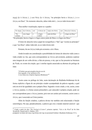 47
ἀρχῇ  ἦν  ὁ  λόγος  (…)  καὶ  θεὸς  ἦν  ὁ  λόγος, “no princípio havia o λόγος (...) e o
λόγος era Deus”. No momento sânscrito, ädau väda äsét (...) sa ca väda éçvara äsét |
Para melhor visualização, repete-se o quadro:
Ἐν ἀρχῇ  ἦν ὁ λόγος,  καὶ   ὁ λόγος ἦν  πρὸς τὸν θεόν,  καὶ   θεὸς ἦν ὁ λόγος.
“No
começo 
era o logos  e  o logos
estava 
junto de Deus e o logos era Deus.”
 
“No princípio, havia o logos e o logos estava junto de Deus; e o logos era Deus.”
O leitor do sânscrito teria o papel de ressignificar a “fala” que “existia no princípio”
e que “era Deus”, ädau väda äsét, sa ca väda éçvara äsét:
Portanto, há um λόγος/väda pré-existente e ele é Deus.
Ainda levando em consideração a possibilidade de leitura do sânscrito väda como o
väda criador ou väc, que seria correspondente ao λόγος pré-existente, podemos explorar
uma imagem de um verbo divino, a fala em pessoa, a väc, que se faz presente na literatura
do Veda, no evento da criação, que é similiar àquela anunciada na abertura do prólogo de
João:
“O Senhor que gera progênie decerto era ele
Este segundo, a väc, pertencia a Ele
A väc (fala) era o Espírito Supremo (Brahman)”40
Assim como no prólogo de João, nesta declaração do Kaöhaka-brähmaëa há de
forma explícita a figura de um princípio criador acompanhado da palavra sagrada, a qual
está em nível de igualdade com o próprio Deus. Segundo o texto citado, a väc, assim, como
o λόγος joanino, é a forma sonora primordial e, por anteceder à própria criação, pode ser
um correspondente para o λόγος joanino, pois tem um caráter pré-existente, assim como o 
λόγος, que é associado ao Cristo joanino.
Além da função criadora, a palavra divina väc também está relacionada à função
soteriológica. Ou seja, paradoxalmente, a palavra que cria o mundo material sensível - que
40
Citado a partir da obra “The Garland of Letters”, primeiro capítulo, “Vak or the Word” de Sir John
Woodroffe. Ganesh and Co. Madras, 1955:
prajäpatir vai idam äsét tasya väg dvitéya äsét väg vai paramaà brahma | (Kaöhaka-brähmaëa 15:5.).
 