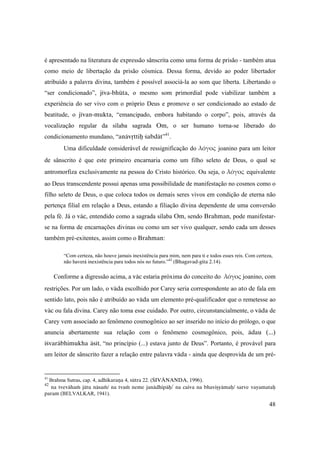 48
é apresentado na literatura de expressão sânscrita como uma forma de prisão - também atua
como meio de libertação da prisão cósmica. Dessa forma, devido ao poder libertador
atribuído a palavra divina, também é possível associá-la ao som que liberta. Libertando o
“ser condicionado”, jéva-bhüta, o mesmo som primordial pode viabilizar também a
experiência do ser vivo com o próprio Deus e promove o ser condicionado ao estado de
beatitude, o jévan-mukta, “emancipado, embora habitando o corpo”, pois, através da
vocalização regular da sílaba sagrada Om, o ser humano torna-se liberado do
condicionamento mundano, “anävåttiù çabdät”41
.
Uma dificuldade considerável de ressignificação do λόγος joanino para um leitor
de sânscrito é que este primeiro encarnaria como um filho seleto de Deus, o qual se
antromorfiza exclusivamente na pessoa do Cristo histórico. Ou seja, o λόγος equivalente
ao Deus transcendente possui apenas uma possibilidade de manifestação no cosmos como o
filho seleto de Deus, o que coloca todos os demais seres vivos em condição de eterna não
pertença filial em relação a Deus, estando a filiação divina dependente de uma conversão
pela fé. Já o väc, entendido como a sagrada sílaba Om, sendo Brahman, pode manifestar-
se na forma de encarnações divinas ou como um ser vivo qualquer, sendo cada um desses
também pré-exitentes, assim como o Brahman:
“Com certeza, não houve jamais inexistência para mim, nem para ti e todos esses reis. Com certeza,
não haverá inexistência para todos nós no futuro.”42
(Bhagavad-gita 2.14).
Conforme a digressão acima, a väc estaria próxima do conceito do λόγος joanino, com
restrições. Por um lado, o väda escolhido por Carey seria correspondente ao ato de fala em
sentido lato, pois não é atribuído ao väda um elemento pré-qualificador que o remetesse ao
väc ou fala divina. Carey não toma esse cuidado. Por outro, circunstancialmente, o väda de
Carey vem associado ao fenômeno cosmogônico ao ser inserido no início do prólogo, o que
anuncia abertamente sua relação com o fenômeno cosmogônico, pois, ädau (...)
éçvaräbhimukha äsét, “no princípio (...) estava junto de Deus”. Portanto, é provável para
um leitor de sânscrito fazer a relação entre palavra väda - ainda que desprovida de um pré-
41
Brahma Sutras, cap. 4, adhikaraëa 4, sütra 22. (ÇIVÄNANDA, 1996).
42
na tvevähaà jätu näsaà/ na tvaà neme janädhipäù/ na caiva na bhaviñyämaù/ sarve vayamataù
param (BELVALKAR, 1941).
 