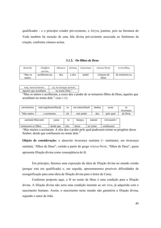 49
qualificador - e o princípio criador pré-existente, o λόγος joanino, pois na literatura do
Veda também há menção de uma fala divina pré-existente associada ao fenômeno da
criação, conforme citamos acima.
3.1.2. Os filhos de Deus
ὅσοι δὲ ἔλαβον 
αὐτόν,
ἔδωκεν αὐτοῖς ἐξουσίαν τέκνα θεοῦ γενέσθαι,
“Mas os
tantos
acolheram-no, deu a eles poder crianças de
Deus
de tornarem-se,
τοῖς πιστεύουσιν εἰς τὸ ὄνομα αὐτοῦ,
àqueles que acreditam no nome Dele.”
“Mas os tantos o acolheram, a esses deu o poder de se tornarem filhos de Deus, àqueles que
acreditam no nome dele.” (João 1:12)
yävantastu taà jagåhustebhyaù sa tat sämarthaà dadau yena ta
éçvarasya
“Mas tantos a aceitaram; ele este poder deu pelo qual de Deus
santänä bhavanti yatas te ’muñya nämni viçvasanti |
tornassem-se filhos desde que eles desse no nome confiassem
“Mas muitos a aceitaram. A eles deu o poder pelo qual pudessem tornar-se progênie desse
Senhor, desde que confiassem no nome dele.”
 
Objeto de consideração: o sânscrito éçvarasya santänä (< santänäs), em éçvarasya
santänä, “filhos de Deus”, vertido a partir do grego τέκνα θεοῦ, “filhos de Deus”, quem
apresenta filiação divina como conseqüência de fé.
Em princípio, faremos uma exposição da ideia de filiação divina no mundo cristão
(porque esta era qualificada) e, em seguida, apresentaremos possíveis dificuldades de
ressignificação para uma ideia de filiação divina para o leitor de Carey.
Conforme proposto aqui, a fé no nome de Deus é uma condição para a filiação
divina. A filiação divina não seria uma condição inerente ao ser vivo, já adquirida com o
nascimento humano. Assim, o nascimento neste mundo não garantiria a filiação divina,
segundo o autor de João.
 