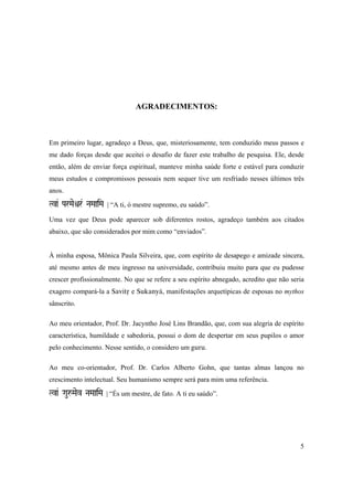5
AGRADECIMENTOS:
Em primeiro lugar, agradeço a Deus, que, misteriosamente, tem conduzido meus passos e
me dado forças desde que aceitei o desafio de fazer este trabalho de pesquisa. Ele, desde
então, além de enviar força espiritual, manteve minha saúde forte e estável para conduzir
meus estudos e compromissos pessoais nem sequer tive um resfriado nesses últimos três
anos.
Tva& ParMaeìr& NaMaaiMa | “A ti, ó mestre supremo, eu saúdo”.
Uma vez que Deus pode aparecer sob diferentes rostos, agradeço também aos citados
abaixo, que são considerados por mim como “enviados”.
À minha esposa, Mônica Paula Silveira, que, com espírito de desapego e amizade sincera,
até mesmo antes de meu ingresso na universidade, contribuiu muito para que eu pudesse
crescer profissionalmente. No que se refere a seu espírito abnegado, acredito que não seria
exagero compará-la a Savitå e Sukanyä, manifestações arquetípicas de esposas no mythos
sânscrito.
Ao meu orientador, Prof. Dr. Jacyntho José Lins Brandão, que, com sua alegria de espírito
característica, humildade e sabedoria, possui o dom de despertar em seus pupilos o amor
pelo conhecimento. Nesse sentido, o considero um guru.
Ao meu co-orientador, Prof. Dr. Carlos Alberto Gohn, que tantas almas lançou no
crescimento intelectual. Seu humanismo sempre será para mim uma referência.
TVaa& GauåMaev NaMaaiMa | “És um mestre, de fato. A ti eu saúdo”.
 