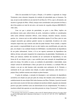 50
Além da necessidade de fé para a filiação, a fé também é registrada no Antigo
Testamento como elemento integrante da condição de paternidade para os humanos. Ou
seja, ser pai ou mãe também era um sinal de fé em Deus (Is. 45:9), o que é, obviamente, um
incentivo à geração de filhos. Afinal, crianças eram consideradas como presentes de Deus e
não tê-las poderia ser sinal de má sorte e até mesmo de vergonha religiosa (BROMILEY,
1965: 645).
Uma vez que o projeto da paternidade, ou gerar e criar filhos, implica em
providenciar meios para sobrevivência da prole, incluindo-se também aí considerações
sobre como enfrentar momentos difíceis, como doenças, desastres naturais, escassez,
guerras, etc., tornar-se pai ou mãe também demandaria alguma fé em Deus, para ter uma
coragem necessária que pudesse garantir sucesso na empreitada, levando-se em conta
situações imprevistas cujo controle está além do poder humano. Nesse sentido, o impulso
para assumir a responsabilidade de pai ou mãe implica uma sensibilização, por parte dos
pais, em relação à sua condição humana de falibilidade e reconhecimento da dependência
de um poder sobrenatural. Assim, a fé ou um suposto sentimento de dependência das
dádivas divinas seria parte inseparável do compromisso da paternidade. Paralelamente, os
filhos, por natureza, também são incutidos de um sentimento de dependência, ou uma
forma de fé, em relação os pais, o que contribui para uma sensação de tranqüilidade por
parte da criança. Em ambos os casos, as condições de paternidade e maternidade, numa
relação vertical de subordinação a Deus, por parte do ser humano, e a condição filho em
relação a um pai ou mãe humana estão ancoradas num sentimento de fé. Portanto, o
sentimento de fé, que sustenta uma relação, no plano supra-humano, entre devotos e o
próprio Deus, também sustenta uma relação no plano humano.
À guisa de analogia, a sensação de desamparo e um sentimento de dependência
assimétrica em relação aos pais por parte da criança são tomados como referência para o
estabelecimento de uma relação filial sobre-humana com Deus. Portanto, é possível assumir
que existe neste excerto de João uma exaltação da inocência infantil, enquanto um elemento
positivo que pode contribuir como um determinante de um comportamento. No entanto, a
inocência infantil não aparenta ser uma ideia presente no Antigo Testamento43
. Embora não
43
“The principle of the innocence of children is alien to the OT. Radical judments and acts of revenge which
do spare de child hardly lead to reflections of this kind, Is. 13:16; Jer. 6:11; 44:7; Ps. 137:9.” (BROMILEY,
1965: 646).
 