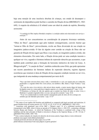 51
haja uma menção de uma inocência absoluta de crianças, seu estado de desamparo e
sentimento de dependência pode facilitar o caminho da filiação divina (BROMILEY, 1965:
649). A respeito da referência à fé infantil como um ideal de estado de espírito, Bromiley
acrescenta:
“A condição de filho implica liberdade completa e a condição adulta está relacionada com serviço e
restrição.”44
Antes de nos concentrarmos na consideração da proposta éçvarasya santänäs,
“filhos de Deus”, apresentada aqui pelo tradutor estrangeirizante, convém ilustrar que
“tornar-se filho de Deus”, provavelmente, revela um Deus divorciado de sua criação no
imaginário judaico-cristão. O fato de alguém estar contido na criação de Deus não ser
garantia de filiação divina sugere que Deus e sua criação, no imaginário judaico-cristão, são
elementos dissociados. Por outro lado, a filiação divina pode ser uma condição inerente a
qualquer ser vivo, segundo a literatura indiana de expressão sânscrita que acessamos, o que
também pode contribuir para a formação do horizonte intelectivo do leitor de Carey. A
Bhagavad-gétä45
, “A canção de Deus”, também conhecida como Gétä, que pode apresentar
um recorte panorâmico da literatura indiana de expressão sânscrita, registra algumas
ocorrências que remetem à ideia de filiação divina enquanto condição inerente ao ser vivo,
que independe de uma mudança comportamental por meio da fé:
“Sou o pai deste universo bem como a mãe, o sustentáculo e o avô; sou aquele para ser conhecido,
purificador e a sagrada sílaba Om. Com certeza, sou também o Åk, Säma e Yajur Veda(s).” (cap.
9.18)
“És o pai dos seres vivos móveis e não móveis deste mundo, o maior mestre digno de honras; não
há alguém como tu e como pode haver alguém superior a ti, ó poder incomparável?” (cap. 11.43)
“Ó Kaunteya, as formas de vida são aquelas que se juntam nas fontes de todos os seres vivos; o
Brahman é o grande originador delas e eu sou o pai que dá a semente.” (cap. 14.4)
“O ser vivo condicionado no mundo mortal é eternamente parte de mim; ele leva consigo seis
sentidos que são liderados pela mente.” (cap. 15.7)46
44
“The status of son implies full freedom and adulthood as compared with legal servitude and restriction. It
means freedom from all cosmic powers, Gl. 3:25 ff.; 4:1 ff.; 9; R. 8:31 ff.” (BROMILEY, 1965: 653).
45
“sometimes with upaniñad; once n(°ta). BhP. ) “Kåñëa's song”, N. of a celebrated mystical poem
(interpolated in the MBh. where it forms an episode of 18 chapters from vi , 830-1532 , containing a dialogue
between Kåñëa and Arjuna , in which the Pantheism of the Vedänta is combined with a tinge of the
säàkhya and the later principle of bhakti or devotion to Kåñëa as the Supreme Being ; cf. IW. 122 &c )”
(MONIER-WILLIAMS, 1889: 744).
46
Esta e outras traduções de citações do sânscrito são de nossa autoria. Segue abaixo o texto referencial:
pitäham asya jagato mätä dhätä pitämahaù |
vedyaà pavitram oà kära åk säma yajur eva ca ||18||
pitäsi lokasya caräcarasya tvam asya püjyaç ca gurur garéyän |
 