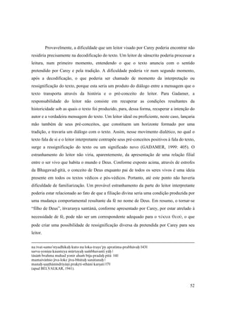 52
Provavelmente, a dificuldade que um leitor visado por Carey poderia encontrar não
residiria precisamente na decodificação do texto. Um leitor de sânscrito poderia processar a
leitura, num primeiro momento, entendendo o que o texto anuncia com o sentido
pretendido por Carey e pela tradição. A dificuldade poderia vir num segundo momento,
após a decodificação, o que poderia ser chamado de momento da interpretação ou
ressignificação do texto, porque esta seria um produto do diálogo entre a mensagem que o
texto transporta através da história e o pré-conceito do leitor. Para Gadamer, a
responsabilidade do leitor não consiste em recuperar as condições resultantes da
historicidade sob as quais o texto foi produzido, para, dessa forma, recuperar a intenção do
autor e a verdadeira mensagem do texto. Um leitor ideal ou proficiente, neste caso, lançaria
mão também de seus pré-conceitos, que constituem um horizonte formado por uma
tradição, e travaria um diálogo com o texto. Assim, nesse movimento dialético, no qual o
texto fala de si e o leitor interpretante contrapõe seus pré-conceitos positivos à fala do texto,
surge a ressignificação do texto ou um significado novo (GADAMER, 1999: 405). O
estranhamento do leitor não viria, aparentemente, da apresentação de uma relação filial
entre o ser vivo que habita o mundo e Deus. Conforme exposto acima, através de estrofes
da Bhagavad-gétä, o conceito de Deus enquanto pai de todos os seres vivos é uma ideia
presente em todos os textos védicos e pós-védicos. Portanto, até este ponto não haveria
dificuldade de familiarização. Um provável estranhamento da parte do leitor interpretante
poderia estar relacionado ao fato de que a filiação divina seria uma condição produzida por
uma mudança comportamental resultante da fé no nome de Deus. Em resumo, o tornar-se
“filho de Deus”, éçvarasya santänä, conforme apresentado por Carey, por estar atrelado à
necessidade de fé, pode não ser um correspondente adequado para o τέκνα θεοῦ, o que
pode criar uma possibilidade de ressignificação diversa da pretendida por Carey para seu
leitor.
na tvat-samo’styadhikaù kuto nu loka-traye’py apratima-prabhävaù ||43||
sarva-yoniñu kaunteya mürtayaù saàbhavanti yäù |
täsäà brahma mahad yonir ahaà béja-pradaù pitä ||4||
mamaiväàço jéva-loke jéva-bhütaù sanätanaù |
manaù-ñañöhänéndriyäëi prakåti-sthäni karñati ||7||
(apud BELVALKAR, 1941).
 