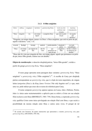53
3.1.3. O filho unigênito
θεὸν οὐδεὶς ἑώρακεν πώποτε· μονογενὴς θεὸς ὁ ὢν εἰς τὸν 
κόλπον τοῦ 
πατρὸς
ἐκεῖνος 
ἐξηγήσατο.
“Deus ninguém viu em tempo
algum:
o unigênito Deus que está no peito
do pai
[é] aquele
que
declarou.”
“Ninguém, em tempo algum, jamais viu Deus: o Deus unigênito, que está no peito do pai,
aquele o declarou.” (João, 1:18)
éçvaraù Kadäpi kenäpi nädarçi, pitåkroòastha ekajätaù
putra
eva taà
vyäcakhyau
“Deus em tempo
algum
por alguém de
fato
não foi
visto:
que
permanece no
peito do pai
unigênito
filho
de fato o relatou
ou anunciou em
detalhe.”
“Deus não foi visto por ninguém de fato, em tempo algum: aquele que permanece no peito
do pai, único filho gerado, relatou isso em detalhe.”
Objeto de consideração: o sânscrito ekajätaù putras, “único filho gerado”, vertido a 
partir do grego μονογενὴς θεὸς, “Deus unigênito”.
O texto grego apresenta nesta passagem duas variantes: μονογενὴς θεὸς “Deus
unigênito” e μονογενὴς υἱὸς (“filho unigênito”) 47
. A escolha de Carey por ekajätaù
putras correspondente ao μονογενὴς υἱὸς, que é a lição do texto majoritário, da vulgata
latina (unigenitus filius) e da King James Version (“the only begoten son”), o que, mais
uma vez, pode indicar que esses são os textos de referência para Carey.
O nome composto μονογενὴς aparece apenas em Lucas, João e Hebreus. Porém,
João é o único autor neotestamentário a aplicá-lo para se referir a Cristo em sua relação
filial exclusiva com Deus (BROMILEY, 1965: 739). Dessa forma, a expressão μονογενὴς 
υἱὸς qualifica Cristo como único privilegiado em relação filial com Deus, o que exclui a
possibilidade da mesma relação entre Deus e outros seres vivos. O porquê de tal
47
De acordo com Swanson, há quatro manuscritos que apresentam a variante  μονογενὴς  υἱὸς para
μονογενὴς θεὸς. (SWANSON, 1995: 08).
 