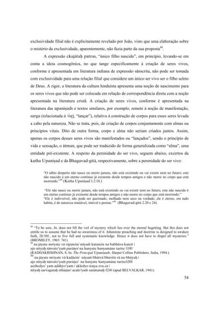 54
exclusividade filial não é explicitamente revelado por João, visto que uma elaboração sobre
o mistério da exclusividade, aparentemente, não fazia parte da sua proposta48
.
A expressão ekajätaù putras, “único filho nascido”, em princípio, levando-se em
conta a ideia cosmogônica, no que tange especificamente à criação de seres vivos,
conforme é apresentada em literatura indiana de expressão sânscrita, não pode ser tomada
com exclusividade para uma relação filial que considere um único ser vivo ser o filho seleto
de Deus. A rigor, a literatura da cultura hinduísta apresenta uma noção de nascimento para
os seres vivos que não pode ser colocada em relação de correspondência direta com a noção
apresentada na literatura cristã. A criação de seres vivos, conforme é apresentada na
literatura das upaniñads e textos similares, por exemplo, remete à noção de manifestação,
sarga (relacionada à √såj, “lançar”), relativa à construção de corpos para esses seres levada
a cabo pela natureza. Não se trata, pois, de criação de corpos conjuntamente com almas ou
princípios vitais. Dito de outra forma, corpo e alma não seriam criados juntos. Assim,
apenas os corpos desses seres vivos são manifestados ou “lançados”, sendo o princípio de
vida e sensação, o ätman, que pode ser traduzido de forma generalizada como “alma”, uma
entidade pré-existente. A respeito da perenidade do ser vivo, seguem abaixo, excertos da
katha Upaniñad e da Bhagavad-gétä, respectivamente, sobre a perenidade do ser vivo:
“O sábio desperto não nasce ou morre jamais, não está existindo ou vai existir nem no futuro; este
não nascido é um eterno contínuo já existente desde tempos antigos e não morre no corpo que está
morrendo.”49
(Katha Upaniñad 1.2.18.)
“Ele não nasce ou morre jamais, não está existindo ou vai existir nem no futuro; este não nascido é
um eterno contínuo já existente desde tempos antigos e não morre no corpo que está morrendo.”
“Ele é indivisível, não pode ser queimado, molhado nem seco na verdade; ele é eterno, em tudo
habita, é de natureza imutável, imóvel e perene.”50
(Bhagavad-gétä 2.20 e 24).
48
“To be sure, Jn. does not lift the veil of mystery which lies over the eternal begetting. But this does not
entitle us to assume that he had no awareness of it. Johannine preaching and doctrine is designed to awaken
faith, 20:30f., not to five full and systematic knowledge. Hence it does not have to dispel all mysteries.”
(BROMILEY, 1965: 741)
49
na jäyate mriyate vä vipaçcin/ näyaà kutaçcin na babhüva kaçcit |
ajo nityaù çäçvato’yaà puräëo/ na hanyate hanyamäne çarére ||18||
(RADHAKRISHNAN, S. In: The Principal Upaniñads. Harper Collins Publishers. India, 1994.).
50
na jäyate mriyate vä kadäcin/ näyaà bhütvä bhavitä vä na bhüyaù |
ajo nityaù çäçvato’yaà puräëo/ na hanyate hanyamäne çarére||20||
acchedyo’ yam adähyo’yam / akledyo çoñya eva ca |
nityaù sarvagataù sthäëur/ acalo’yaà sanätanaù ||24|| (apud BELVALKAR, 1941).
 