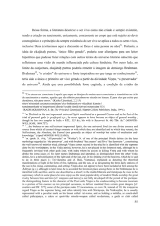 55
Dessa forma, a literatura descreve o ser vivo como não criado e sempre existente,
sendo a criação ou nascimento, unicamente, concernente ao corpo que está sujeito ao devir
cosmogônico e o princípio da sempre existência do ser vivo se aplica a todos os seres vivos,
inclusive Deus (evitaremos aqui a discussão se Deus é uma pessoa ou não)51
. Portanto, a
ideia de ekajätaù putras, “único filho gerado”, poderia soar alienígena para um leitor
hipotético que pudesse fazer relações com outros textos do universo literário sânscrito que
refletissem uma visão de mundo influenciada pela cultura hinduísta. Por outro lado, no
limite da conjectura, ekajätaù putras poderia remeter à imagem do demiurgo Brahman.
Brahman52
, “o criador” do universo e fonte inspiradora no que tange ao conhecimento53
,
teria sido o único e primeiro ser vivo gerado a partir da divindade Viñëu, “o preservador”
do universo54
. Ainda que essa possibilidade fosse cogitada, a condição de criador do
51
“Um eterno ser consciente é aquele que supre os desejos de muitos seres conscientes e transitórios no ciclo
de nascimentos e mortes; aqueles que são sóbrios percebem-no situado no ätman. É para eles que existe paz
duradoura, não para outros.” (Katha Upaniñad, 2.2.13)
nityo'nityänäà cetanaçcetanänäm/ eko bahünäà yo vidadhäti kämän |
tamätmasthaà ye’nupaçyanti dhéräs/ teñäà çäntiù çäçvaté netareñäm ||13||
(RADHAKRISHNAN, S. In: The Principal Upaniñads. Harper Collins Publishers. India, 1994.).
52
“m. Brahmä or the one impersonal universal Spirit manifested as a personal Creator and as the first of the
triad of personal gods (= prajä-pati q.v.; he never appears to have become an object of general worship ,
though he has two temples in India » RTL. 555 &c; his wife is Sarasvaté ib. 48) TBr. &c” (MONIER-
WILLIAMS, 1889:737).
53
“…the brahma or one self-existent impersonal Spirit, the one universal Soul (or one divine essence and
source from which all created things emanate or with which they are identified and to which they return), the
Self-existent, the Absolute, the Eternal (not generally an object of worship but rather of meditation and-
knowledge.” (Apud MONIER-WILLIAMS).
54
“m. (prob. fr. √viñ, "All-pervader" or "Worker") N. of one of the principal Hindu deities (in the later
mythology regarded as “the preserver”, and with brahmä "the creator" and Çiva "the destroyer ", constituting
the well-known tri-mürtior triad; although Viñëu comes second in the triad he is identified with the supreme
deity by his worshippers; in the Vedic period, however, he is not placed in the foremost rank, although he is
frequently invoked with other gods [esp. with indra whom he assists in killing Våtra and with whom he
drinks the soma juice; cf. his later names Indränuja and upendra]; as distinguished from the other Vedic
deities, he is a personification of the light and of the sun, esp. in his striding over the heavens, which he is said
to do in three paces [» Tri-vikrama and cf. Bali, Vämana], explained as denoting the threefold
manifestations of light in the form of fire, lightning, and the sun, or as designating the three daily stations of
the sun in his rising, culminating, and setting; Viñëu does not appear to have been included at first among the
Ädityas [q.v.], although in later times he is accorded the foremost place among them; in the brähmaëas he is
identified with sacrifice, and in one described as a dwarf; in the mahä-bhärata and rämäyaëa he rises to the
supremacy which in some places he now enjoys as the most popular deity of modern Hindu worship; the great
rivalry between him and çiva [cf. vaiñëava and çaiva] is not fully developed till the period of the puräëas:
the distinguishing feature in the character of the Post-vedic Viñëu is his condescending to become incarnate
in a portion of his essence on ten principal occasions, to deliver mankind from certain great dangers [cf.
avatära and IW. 327]; some of the puräëas make 22 incarnations, or even 24, instead of 10; the vaiñëavas
regard Viñëu as the supreme being, and often identify him with Näräyaëa, the Vaikuëöha; he is usually
represented with a peculiar mark on his breast called çré-vatsa, and as holding a çaìkha, or conch-shell
called päïcajanya, a cakra or quoit-like missile-weapon called su-darçana, a gadä or club called
 