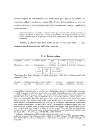 56
universo ocupada por um Brahman não é eterna, visto que a posição de “criador”, na
cosmogonia védica, é mutável ou rotativa. Dito de outra forma, qualquer ser vivo, um
brahma-bhüta, pode, em sua evolução no ciclo transmigratório, ocupar a posição do
criador Brahman:
“Um homen virtuoso que cumpre os próprios deveres por cem nascimentos alcança a condição de
Brahman (viriïcatä) e, depois disso, alcança a mim (Çiva); um bhägavata (devoto de Viñëu)
alcança o mundo espiritual, ao passo que eu, bem como grandes sábios o fazemos após a destruição
dos mundos.”55
Portanto, a exclusividade filial eterna de um ser vivo em relação a Deus,
aparentemente, não encontra lugar na literatura sânscrita.
3.1.4. Batizar na água
ἀπεκρίθη αὐτοῖς ὁ Ἰωάννης λέγων, Ἐγὼ 
βαπτίζω
ἐν ὕδατι· μέσος 
ὑμῶν
ἕστηκεν
“Respondeu lhes João, dizendo, “eu batizo em água”: entre vós permanece
ὃν ὑμεῖς οὐκ οἴδατε,
quem vós não conheceis”
“Respondeu-lhes João, dizendo: eu batizo com água. Entre vós permanece quem não
conheceis.” (João, 1:26)
 
yohanaù  pratibhäñamäëas  tän avädét, ahaà toyena snäpayämi  yüyantu
“João  retrucando lhes disse eu com água faço banhar  vós, porém
 
kaumodaké and a padma or lotus; he has also a bow called çärìga, and a sword called nandaka; his vähana
or vehicle is garuòa q.v.; he has a jewel on his wrist called syamantaka, another on his breast called
kaustubha, and the river Ganges is said to issue from his foot; the demons slain by him in his character of
“preserver from evil”, or by Kåñëa as identified with him, are madhu, dhenuka, cäëüra, yamala , and
arjuna [see yamalärjuna], käla-nemi, haya-gréva, çakaöa, ariåöa , kaitabha, kaàsa, keçin, mura, çälva,
mainda, dvi-vida, rähu, hiraëya-kaçipu, bäëa, käliya, naraka, bali; he is worshipped under a thousand
names, which are all enumerated in MBh. xiii, 6950-7056; he is sometimes regarded as the divinity of the
lunar mansion called çravaëa) RV. &c (cf. RTL. 44 IW. 324) personified puruña or primeval living spirit
[described as moving on the waters, reclining on çeña, the serpent of infinity, while the god brahmä emerges
from a lotus growing from his navel; cf. Manu i, 10]; the wives of Viñëu are Aditi and Ñinévälé, later
Lakñmé or Çré and even Sarasvaté; his son is Käma-deva, god of love, and his paradise is called çravaëa)
RV. &c (cf. RTL. 44 IW. 324)” (apud MONIER-WILLIAMS, 1889:999).
55
svadharma-niñöhaù çatajanmabhiù pumän viriïcatämeti tataù paraà hi mäm |
avyäkåtaà bhägavato’tha vaiñëavaà padaà yathähaà vibudhäù kalätyaye ||29|| (PRABHUPÄDA,
A.C. Bhaktivedänta. In: Çrémad Bhägavatam, 1.3.25. Bhaktivedanta Book Trust, Pindamonhangaba, São
Paulo, 1995.).
 