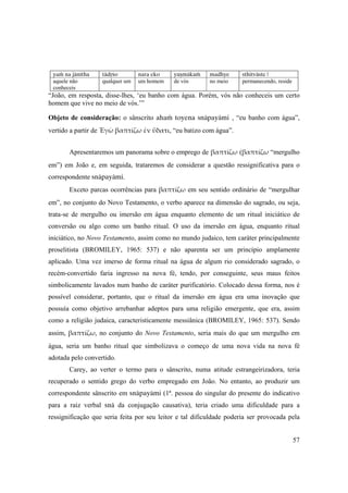 57
 
yaà na jänétha tädåço nara eko yuñmäkaà madhye sthitväste | 
aquele não
conheceis 
qualquer um  um homem de vós no meio permanecendo, reside
“João, em resposta, disse-lhes, ‘eu banho com água. Porém, vós não conheceis um certo
homem que vive no meio de vós.’”
Objeto de consideração: o sânscrito ahaà toyena snäpayämi , “eu banho com água”,
vertido a partir de Ἐγὼ βαπτίζω ἐν ὕδατι, “eu batizo com água”.
Apresentaremos um panorama sobre o emprego de βαπτίζω (βαπτίζω “mergulho
em”) em João e, em seguida, trataremos de considerar a questão ressignificativa para o
correspondente snäpayämi.
Exceto parcas ocorrências para βαπτίζω em seu sentido ordinário de “mergulhar
em”, no conjunto do Novo Testamento, o verbo aparece na dimensão do sagrado, ou seja,
trata-se de mergulho ou imersão em água enquanto elemento de um ritual iniciático de
conversão ou algo como um banho ritual. O uso da imersão em água, enquanto ritual
iniciático, no Novo Testamento, assim como no mundo judaico, tem caráter principalmente
proselitista (BROMILEY, 1965: 537) e não aparenta ser um princípio amplamente
aplicado. Uma vez imerso de forma ritual na água de algum rio considerado sagrado, o
recém-convertido faria ingresso na nova fé, tendo, por conseguinte, seus maus feitos
simbolicamente lavados num banho de caráter purificatório. Colocado dessa forma, nos é
possível considerar, portanto, que o ritual da imersão em água era uma inovação que
possuía como objetivo arrebanhar adeptos para uma religião emergente, que era, assim
como a religião judaica, caracteristicamente messiânica (BROMILEY, 1965: 537). Sendo
assim, βαπτίζω, no conjunto do Novo Testamento, seria mais do que um mergulho em
água, seria um banho ritual que simbolizava o começo de uma nova vida na nova fé
adotada pelo convertido.
Carey, ao verter o termo para o sânscrito, numa atitude estrangeirizadora, teria
recuperado o sentido grego do verbo empregado em João. No entanto, ao produzir um
correspondente sânscrito em snäpayämi (1ª. pessoa do singular do presente do indicativo
para a raiz verbal snä da conjugação causativa), teria criado uma dificuldade para a
ressignificação que seria feita por seu leitor e tal dificuldade poderia ser provocada pela
 