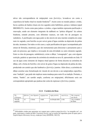 58
talvez não correspondência de snäpayämi com  βαπτίζω, levando-se em conta a
experiência de banho ritual no mundo hinduísta56
. Assim como no mundo judaico- cristão,
havia a prática de banhos rituais em rios sagrados entre babilônios, persas e indianos (apud
BROMILEY). Assim como para judeus e cristãos, a água também representa purificação e
renovação, sendo um elemento integrante da sädhanä ou “prática diligente” da cultura
hinduísta, estando presente, com diferentes nuances, em todo rito de passagem ou
saàskära. A purificação com água pode se dar através de uma imersão completa do corpo
num rio sagrado, com borrifos ou por sorver gotas d’água contidas na depressão da palma
da mão, äcamana. Em todos os três casos, a ação purificadora da água é acompanhada pelo
entoar de fórmulas, mantra(s), que são instrumentais para direcionar o pensamento para a
ação em processo, que implica a invocação de uma divindade ou outro elemento sagrado.
Entre os ritos de passagem, saàskära(s), existe a dékñä, “consagração”, que, com alguma
restrição, poderia se aproximar da cerimônia de entrada na nova fé, apresentada em João. O
uso da água como elemento de limpeza ritual aparece de forma discreta na cerimônia de
dékñä, sob a forma de borrifos e do sorver de gotas d’água na depressão da palma da mão,
produzindo um cenário que não lembraria o βαπτίζω joanino. Além disso, a cerimônia de
dékñä constitui uma formalização do vínculo de um devoto a um sampradäya específico,
uma “tradição”, que pode não implicar numa mudança para outra fé ou tradição. Portanto, o
snäna, “banho”, em sentido amplo, conforme em snäpayämi, dificilmente seria um
correspondente apropriado que pudesse dar conta de expressar o βαπτίζω joanino.
3.1.5. Cordeiro de Deus
Τῇ 
ἐπαύριον
βλέπει τὸν Ἰησοῦν ἐρχόμενον πρὸς αὐτόν, καὶ λέγει, Ἴδε ὁ ἀμνὸς 
τοῦ θεοῦ
“No dia
seguinte
vê  o Jesus vindo na direção dele e diz: “eis o cordeiro
de Deus
56
Dificuldades criadas para apresentar um cognato para a palavra grega βαπτίζω “eu mergulho em”, em
parte, motivaram a criação da Bible Translation Society, que se tornou um importante ponto de apoio para a
English Baptist Missionary Society, criada por Carey (HOOPER, 1963:22).
 