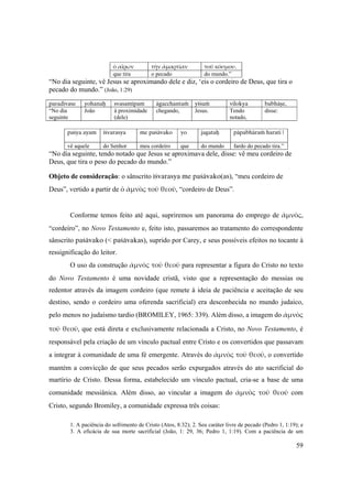 59
ὁ αἴρων τὴν ἁμαρτίαν τοῦ κόσμου.
que tira o pecado do mundo.”
“No dia seguinte, vê Jesus se aproximando dele e diz, ‘eis o cordeiro de Deus, que tira o
pecado do mundo.” (João, 1:29)
paradivase yohanaù svasamépam ägacchantaà yéçuà vilokya babhäñe,
“No dia
seguinte
João à proximidade
(dele)
chegando, Jesus. Tendo
notado,
disse:
paçya ayam éçvarasya me paçävako yo jagataù päpabhäraà harati |
vê aquele do Senhor meu cordeiro que do mundo fardo do pecado tira.”
“No dia seguinte, tendo notado que Jesus se aproximava dele, disse: vê meu cordeiro de
Deus, que tira o peso do pecado do mundo.”
Objeto de consideração: o sânscrito éçvarasya me paçävako(as), “meu cordeiro de
Deus”, vertido a partir de ὁ ἀμνὸς τοῦ θεοῦ, “cordeiro de Deus”.
Conforme temos feito até aqui, supriremos um panorama do emprego de ἀμνὸς,
“cordeiro”, no Novo Testamento e, feito isto, passaremos ao tratamento do correspondente
sânscrito paçävako (< paçävakas), suprido por Carey, e seus possíveis efeitos no tocante à
ressignificação do leitor.
O uso da construção ἀμνὸς τοῦ θεοῦ para representar a figura do Cristo no texto
do Novo Testamento é uma novidade cristã, visto que a representação do messias ou
redentor através da imagem cordeiro (que remete à ideia de paciência e aceitação de seu
destino, sendo o cordeiro uma oferenda sacrificial) era desconhecida no mundo judaico,
pelo menos no judaísmo tardio (BROMILEY, 1965: 339). Além disso, a imagem do ἀμνὸς 
τοῦ θεοῦ, que está direta e exclusivamente relacionada a Cristo, no Novo Testamento, é
responsável pela criação de um vínculo pactual entre Cristo e os convertidos que passavam
a integrar à comunidade de uma fé emergente. Através do ἀμνὸς τοῦ θεοῦ, o convertido
mantém a convicção de que seus pecados serão expurgados através do ato sacrificial do
martírio de Cristo. Dessa forma, estabelecido um vínculo pactual, cria-se a base de uma
comunidade messiânica. Além disso, ao vincular a imagem do ἀμνὸς  τοῦ  θεοῦ com
Cristo, segundo Bromiley, a comunidade expressa três coisas:
1. A paciência do sofrimento de Cristo (Atos, 8:32); 2. Seu caráter livre de pecado (Pedro 1, 1:19); e
3. A eficácia de sua morte sacrificial (João, 1: 29, 36; Pedro 1, 1:19). Com a paciência de um
 