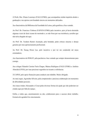 6
À Profa. Dra. Eliana Lourenço (FALE-UFMG), que acompanhou minha trajetória desde a
graduação e me apoiou com bondade sincera em momentos delicados.
Aos funcionários da Biblioteca da Faculdade de Letras, pela gentileza e boa vontade.
Ao Prof. Dr. Francisco Vinhosa (FAFICH-UFMG) pelo incentivo, pois já havia desistido
algumas vezes de fazer exame de mestrado e, se não fosse por sua insistência, acredito que
não teria chegado até aqui.
Ao Prof. Dr. Teodoro Rennó Assunção, pela bondade, pelas críticas sinceras e desejo
genuíno por meu aprimoramento profissional.
Ao Prof. Dr. Seung Hwan Lee, pelo incentivo e por ter me conduzido até meus
orientadores.
Aos funcionários do POSLIT, pela paciência e boa vontade que sempre demonstraram para
comigo.
Aos colegas Eduardo Cursino Faria Chagas, Mateus Rodrigues (FALE-UFMG) e Antônio
Almeida (UFES), por suas preciosas sugestões no tocante a referências.
À CAPES, pelo apoio financeiro para conduzir este trabalho. Muito obrigado.
Ao meu sogro, Agostinho Silveira, pela compreensão e preciosa colaboração em momentos
de dificuldades pessoais.
Aos meus irmãos Alessandro e Cesar pelas diversas formas de ajuda que não poderiam ser
citadas aqui por falta de espaço.
Enfim, a todos que, anonimamente ou não, colaboraram para o sucesso deste trabalho.
Gostaria de agradecê-los sinceramente.
 