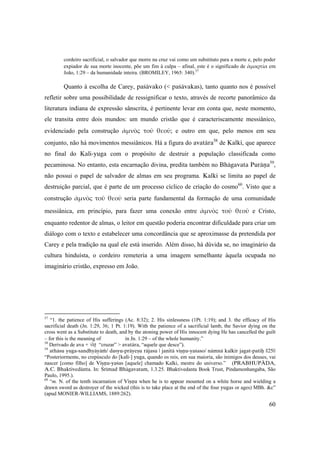 60
cordeiro sacrificial, o salvador que morre na cruz vai como um substituto para a morte e, pelo poder
expiador de sua morte inocente, põe um fim à culpa – afinal, este é o significado de ἁμαρτία em
João, 1:29 – da humanidade inteira. (BROMILEY, 1965: 340).57
Quanto à escolha de Carey, paçävako (< paçävakas), tanto quanto nos é possível
refletir sobre uma possibilidade de ressignificar o texto, através de recorte panorâmico da
literatura indiana de expressão sânscrita, é pertinente levar em conta que, neste momento,
ele transita entre dois mundos: um mundo cristão que é caracteriscamente messiânico,
evidenciado pela construção ἀμνὸς  τοῦ  θεοῦ;  e outro em que, pelo menos em seu
conjunto, não há movimentos messiânicos. Há a figura do avatära58
de Kalki, que aparece
no final do Kali-yuga com o propósito de destruir a população classificada como
pecaminosa. No entanto, esta encarnação divina, predita também no Bhägavata Puräëa59
,
não possui o papel de salvador de almas em seu programa. Kalki se limita ao papel de
destruição parcial, que é parte de um processo cíclico de criação do cosmo60
. Visto que a
construção ἀμνὸς  τοῦ  θεοῦ  seria parte fundamental da formação de uma comunidade
messiânica, em princípio, para fazer uma conexão entre ἀμνὸς  τοῦ  θεοῦ  e Cristo,
enquanto redentor de almas, o leitor em questão poderia encontrar dificuldade para criar um
diálogo com o texto e estabelecer uma concordância que se aproximasse da pretendida por
Carey e pela tradição na qual ele está inserido. Além disso, há dúvida se, no imaginário da
cultura hinduísta, o cordeiro remeteria a uma imagem semelhante àquela ocupada no
imaginário cristão, expresso em João.
57
“1. the patience of His sufferings (Ac. 8:32); 2. His sinlessness (1Pt. 1:19); and 3. the efficacy of His
sacrificial death (Jn. 1:29, 36; 1 Pt. 1:19). With the patience of a sacrificial lamb, the Savior dying on the
cross went as a Substitute to death, and by the atoning power of His innocent dying He has cancelled the guilt
– for this is the meaning of in Jn. 1:29 – of the whole humanity.”
58
Derivado de ava + √tè “cruzar” > avatära, “aquele que desce”).
59
athäsu yuga-sandhyäyäà/ dasyu-präyeñu räjasu | janitä viñëu-yaçaso/ nämnä kalkir jagat-patiù ||25||
“Posteriormente, no crepúsculo do [kali-] yuga, quando os reis, em sua maioria, são inimigos dos deuses, vai
nascer [como filho] de Viñëu-yaças [aquele] chamado Kalki, mestre do universo.” (PRABHUPÄDA,
A.C. Bhaktivedänta. In: Çrémad Bhägavatam, 1.3.25. Bhaktivedanta Book Trust, Pindamonhangaba, São
Paulo, 1995.).
60
“m. N. of the tenth incarnation of Viñëu when he is to appear mounted on a white horse and wielding a
drawn sword as destroyer of the wicked (this is to take place at the end of the four yugas or ages) MBh. &c”
(apud MONIER-WILLIAMS, 1889:262).
 