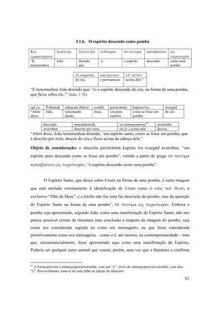 61
3.1.6. O espírito descendo como pomba
Καὶ 
ἐμαρτύρησεν 
Ἰωάννης λέγων ὅτι τεθέαμαι τὸ πνεῦμα καταβαῖνον ὡς 
περιστερὰν
“E
testemunhou
João dizendo
que:
vi o espírito descendo como uma
pomba
ἐξ οὐρανοῦ, καὶ ἔμεινεν ἐπ’ αὐτόν·
do céu, e permaneceu acima dele.”
“E testemunhou João dizendo que: ‘vi o espírito descendo do céu, na forma de uma pomba,
que ficou sobre ele.’” (João, 1: 32)
api ca Yohanaù säkñyaà dattvä avädét, paviträtmä kapota iva svargäd
“Além
disso,
João, testemunho
dando,
disse, um puro
espírito
como se fosse um
pombo
do céu
descendo mayälakñitaù, sa cämuñyoparyy61
avatasthe
avarohan descrito por mim, ele [e ] acima dele desceu.
“Além disso, João testemunhou dizendo, ‘um espírito santo, como se fosse um pombo, que
é descrito por mim, desceu do céu e ficou acima da cabeça dele.”
Objeto de consideração: o sânscrito paviträtmä kapota iva  svargäd avarohan, “um
espírito puro descendo como se fosse um pombo”, vertido a partir do grego τὸ πνεῦμα 
καταβαῖνον ὡς περιστερὰν, “o espírito descendo como uma pomba”.
O Espírito Santo, que desce sobre Cristo na forma de uma pomba, é outra imagem
que está atrelada estreitamente à identificação de Cristo como ὁ  υἱὸς  τοῦ  θεοῦ, o
exclusivo “filho de Deus”, e o trecho não faz uma faz descrição do pombo, mas da aparição
do Espírito Santo na forma de uma pomba”, τὸ  πνεῦμα  ὡς  περιστερὰν.  Embora o
pombo seja apresentado, segundo João, como uma manifestação do Espírito Santo, não nos
parece possível extrair da literatura uma conclusão a respeito da imagem do pombo, seja
como ave considerada sagrada ou como um mensageiro, ou que fosse considerada
primitivamente como ave mensageira – como o é, até mesmo, na contemporaneidade – mas
que, circunstancialmente, fosse apresentado aqui como uma manifestação do Espírito.
Poderia ser qualquer outro animal que voasse, porém, uma vez que a literatura o confirma
61
A forma prevista é cämuñyoparyavatasthe, com um “y”, invés de cämuñyoparyyavatasthe, com dois
“y”. Provavelmente, trata-se de uma falha na edição do sânscrito.
 