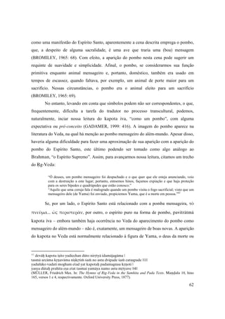 62
como uma manifestão do Espírito Santo, aparentemente a cena descrita emprega o pombo,
que, a despeito de alguma sacralidade, é uma ave que traria uma (boa) mensagem
(BROMILEY, 1965: 68). Com efeito, a aparição do pombo nesta cena pode sugerir um
requinte de suavidade e simplicidade. Afinal, o pombo, se considerarmos sua função
primitiva enquanto animal mensageiro e, portanto, doméstico, também era usado em
tempos de escassez, quando faltava, por exemplo, um animal de porte maior para um
sacrifício. Nessas circunstâncias, o pombo era o animal eleito para um sacrifício
(BROMILEY, 1965: 69).
No entanto, levando em conta que símbolos podem não ser correspondentes, o que,
frequentemente, dificulta a tarefa do tradutor no processo transcultural, podemos,
naturalmente, inciar nossa leitura do kapota iva, “como um pombo”, com alguma
expectativa ou pré-conceito (GADAMER, 1999: 416). A imagem do pombo aparece na
literatura do Veda, na qual há menção ao pombo mensageiro do além-mundo. Apesar disso,
haveria alguma dificuldade para fazer uma aproximação de sua aparição com a aparição do
pombo do Espírito Santo, este último podendo ser tomado como algo análogo ao
Brahman, “o Espírito Supremo”. Assim, para avançarmos nossa leitura, citamos um trecho
do Åg-Veda:
“Ó deuses, um pombo mensageiro foi despachado e o que quer que ele esteja anunciando, veio
com a destruição a este lugar; portanto, entoemos hinos, façamos expiação e que haja proteção
para os seres bípedes e quadrúpedes que estão conosco.”
“Aquilo que uma coruja fala é malogrado quando um pombo visita o fogo sacrificial; visto que um
mensageiro dele (de Yama) foi enviado, propiciemos Yama, que é a morte em pessoa.”62
Se, por um lado, o Espírito Santo está relacionado com a pomba mensageira, τὸ 
πνεῦμα... ὡς περιστερὰν, por outro, o espírito puro na forma de pombo, paviträtmä
kapota iva – embora também haja ocorrência no Veda do aparecimento do pombo como
mensageiro do além-mundo – não é, exatamente, um mensageiro de boas novas. A aparição
do kapota no Veda está normalmente relacionado à figura de Yama, o deus da morte ou
62
deväù kapota iñito yadicchan düto niråtyä idamäjagäma |
tasmä arcäma kåëaväma niñkåtià çaà no astu dvipade çaà catuñpade ||1||
yadulüko vadati mogham etad yat kapotaù padamagnau kåëoti |
yasya dütaù prahita eña etat tasmai yamäya namo astu måtyave ||4||
(MÜLLER, Friedrich Max. In: The Hymns of Rig-Veda in the Samhita and Pada Texts. Maëòala 10, hino
165, versos 1 e 4, respectivamente. Oxford University Press, 1877).
 