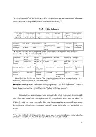 63
“a morte em pessoa”, o que pode fazer dele, portanto, uma ave de mau agouro, sobretudo,
quando se trata de um pombo que traz uma mancha no pescoço63
.
3.1.7. O filho do homem
καὶ λέγει 
αὐτῷ,
Ἀμὴν ἀμὴν λέγω ὑμῖν, ὄψεσθε τὸν 
οὐρανὸν
ἀνεῳγότα
“E diz-lhe, de fato, de fato digo a vós, vereis o céu aberto
καὶ τοὺς 
ἀγγέλους
τοῦ θεοῦ ἀναβαίνοντας καὶ 
καταβαίνοντας
ἐπὶ τὸν υἱὸν τοῦ 
ἀνθρώπου.
e os anjos de Deus a subir e
descer
sobre o filho do homem.”
“E diz-lhe: ‘de fato, de fato digo-vos, vereis o céu aberto e os anjos de Deus a subir e
descer sobre o filho do homem.” (João, 1:51)
anyacca sa taà
vakti,
satyaà
satyaà,
yuñmänahaà bravémi, udghäöitaù svargo
“Além
disso,
ele lhe diz, “de fato, de
fato”,
a vós eu falo, tendo sido
aberto
o céu
manuñyaputrasya ürddhvena ca
ärohanto’
vatarantaçca svargadütä yuñmäbhir drakñyante
||1||
do filho do
homem
por cima também
subindo
e descendo os
mensageiros
do céu
por vós serão
vistos”.
“Além disso, ele lhe diz, ‘de fato, de fato’ eu vos digo, vós vereis os mensageiros do céu
descendo e subindo acima do filho do homem.’”
Objeto de consideração: o sânscrito manuñya-putrasya, “do filho do homem”, vertido a
partir do grego τὸν υἱὸν τοῦ ἀνθρώπου, “[sobre] o filho do homem”.
Em princípio, apresentaremos uma consideração sobre o emprego da construção 
τὸν υἱὸν τοῦ ἀνθρώπου, usada pelo autor do Evangelho de João como um epíteto de
Cristo, levando em conta a recepção feita pela literatura crítica, e, cumprida essa etapa,
formularemos hipóteses sobre possíveis ressignificações feitas pelo leitor pretendido por
Carey.
63
“m. (√kav Un2. i , 63 ; fr. 2. ka pota?), a dove, pigeon, (esp.) the spotty-necked pigeon (in the vedas often
a bird of evil omen) RV. AV. VS. MBh. &c.” (apud MONIER-WILLIAMS, 1889:251).  
 
