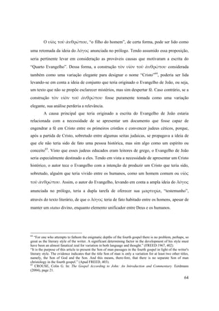 64
O υἱὸς τοῦ ἀνθρώπου, “o filho do homem”, de certa forma, pode ser lido como
uma retomada da ideia do λόγος anunciada no prólogo. Tendo assumido essa proposição,
seria pertinente levar em consideração as prováveis causas que motivaram a escrita do
“Quarto Evangelho”. Dessa forma, a construção τὸν υἱὸν τοῦ ἀνθρώπου considerada
também como uma variação elegante para designar o nome “Cristo”64
, poderia ser lida
levando-se em conta a ideia de conjunto que teria originado o Evangelho de João, ou seja,
um texto que não se propõe esclarecer mistérios, mas sim despertar fé. Caso contrário, se a
construção τὸν  υἱὸν  τοῦ  ἀνθρώπου fosse puramente tomada como uma variação
elegante, sua análise perderia a relevância.
A causa principal que teria originado a escrita do Evangelho de João estaria
relacionada com a necessidade de se apresentar um documento que fosse capaz de
engendrar a fé em Cristo entre os primeiros cristãos e convencer judeus céticos, porque,
após a partida de Cristo, sobretudo entre algumas seitas judaicas, se propagava a ideia de
que ele não teria sido de fato uma pessoa histórica, mas sim algo como um espírito ou
conceito65
. Visto que esses judeus educados eram leitores de grego, o Evangelho de João
seria especialmente destinado a eles. Tendo em vista a necessidade de apresentar um Cristo
histórico, o autor tece o Evangelho com a intenção de produzir um Cristo que teria sido,
sobretudo, alguém que teria vivido entre os humanos, como um homem comum ou υἱὸς 
τοῦ ἀνθρώπου. Assim, o autor do Evangelho, levando em conta a ampla ideia do λόγος
anunciada no prólogo, teria a dupla tarefa de oferecer sua μαρτυρία, “testemunho”,
através do texto literário, de que o λόγος teria de fato habitado entre os homens, apesar de
manter um status divino, enquanto elemento unificador entre Deus e os humanos.
64
“For one who attempts to fathom the enigmatic depths of the fourth gospel there is no problem, perhaps, so
great as the literary style of the writer. A significant determining factor in the development of his style must
have been an almost fanatical zeal for variation in both language and thought.” (FREED:1967, 402)
“It is the purpose of this article to present the Son of man passages in the fourth gospel in light of the writer's
literary style. The evidence indicates that the title Son of man is only a variation for at least two other titles,
namely, the Son of God and the Son. And this means, there-fore, that there is no separate Son of man
christology in the fourth gospel.” (Apud FREED, 403).
65
CROUSE, Colin G. In: The Gospel According to John: An Introduction and Commentary. Eerdmans
(2004), page 21.
 