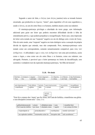 65
Segundo o autor de João, o λόγος (um λόγος joanino) teria se tornado homem
encarnado, que produziria os σημεία, “sinais”, para engendrar a fé em seus seguidores e,
sendo o λόγος, ou um elo entre Deus e os homens, também atuaria como seu redentor.
O manuñya-putrasya privilegia a alteridade do texto grego, sem informação
adicional para guiar um leitor que poderia encontrar dificuldade devido à falta de
entendimento prévio, o que poderia prejudicar a ressignificação. Neste caso, uma impressão
do leitor seria notada em sua “resposta” negativa no ato do diálogo com o texto de Carey.
Dito de outro modo, uma “resposta” negativa no trato dialógico seria a sensação da própria
dúvida de alguém que entende, mas não compreende. Pois, manuñya-putrasya seria
notado como um correspondente, somente semanticamente compatível, para υἱὸς  τοῦ 
ἀνθρώπου. A dificuldade é que o υἱὸς τοῦ ἀνθρώπου tem uma pré-existência, assim
como o logos, e atua como um elo entre Deus e os homens, como seu redentor, seu
advogado. Portanto, é provável que o leitor permaneça no limite da decodificação, sem
assimilar o verdadeiro teor da expressão manuñya-putrasya, “do filho do homem”.
3.1.8. Os sinais
Ταύτην ἐποίησεν ἀρχὴν τῶν σημείων ὁ Ἰησοῦς ἐν Κανὰ τῆς Γαλιλαίας
“Este fez princípio dos sinais o Jesus em Caná da Galiléia
 
 
καὶ ἐφανέρωσεν τὴν δόξαν αὐτοῦ, καὶ ἐπίστευσαν εἰς αὐτὸν οἱ μαθηταὶ
e manifestou a glória dele e creram nele os discípulos
αὐτοῦ.
dele.”
“Este foi o começo dos ‘sinais’ que fez Jesus, em Caná da Galiléia, e manifestou sua glória
e seus discípulos creram nele.” (João, 2:11)
gälélasthakännäyäà yéçunä abhijïänä näma yam ärambho’käri
Em Canaã da Galiléia por Jesus chamados sinais aquele um começo foi feito
svapratäpam ca pratyakñécakre | tacchiñyäçca tasmin vyaçvasan |
seu esplendor também testemunha ocular fez discípulos dele nele acreditaram.”
 