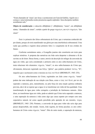 66
“Eram chamados de ‘sinais’ por Jesus e aconteceram em Caná da Galiléia. Aquilo era o
começo e uma testemunha ocular presenciou aquele esplendor. Seus discípulos também
acreditaram nele.”
Objeto de consideração: o sânscrito abhijïänä (< abhijïänäs), “sinais”, em abhijïänä
näma, “chamados de sinais”, vertido a partir do grego σημείων, em τῶν σημείων, “dos
sinais”
Este é o primeiro dos feitos sobrenaturais de Cristo, que o tornariam conhecido daí
por diante, porque ele teria manifestado sua glória por uma interferência sobrenatural. Uma
razão que justifica o registro desse primeiro feito é o surgimento da fé nos cristãos do
futuro.
Conforme assinalamos antes, o Evangelho joanino não constituiria um texto para
explicar mistérios. A proposta das narrativas em João seria despertar e alimentar a fé do
ouvinte ou do leitor. Dessa forma, o autor, através da descrição do milagre da conversão da
água em vinho, que seria considerado o primeiro entre os atos sobre-humanos de Cristo,
tenta relacionar três elementos: σημεία, “sinais”, os atos sobre-humanos de Cristo que,
obviamente, deixavam registrado sua δόξα, “glória”, que poderia produzir πίστις, “fé”,
naqueles que o aceitassem como o messias ou ὑιὸς τοῦ θεοῦ (BROMILEY, 1965: 253).
Os atos sobre-humanos de Cristo, registrados em João como σημεία, “sinais”
podem dar uma indicação de sua relação com Deus, como o ὑιὸς τοῦ θεοῦ, por ter ele
superado a natureza, pois, naturalmente, ou pela força de uma reação química ordinária
prevista, não é de se esperar que a água vá se transformar em vinho de boa qualidade. Uma
transformação de água para vinho extrapola a jurisdição de fenômenos naturais. Além
disso, ao transformar água em vinho, pode-se admitir que Cristo teria superado a natureza,
e uma superação da natureza é tida como algo que causa espanto por romper com uma
expectativa natural, tal como aquela percebida pela aparição de um monstro, τέρας
(BROMILEY, 1965: 230). Portanto, a conversão da água para vinho não seria algo para
passar despercebido, não notado. Assim, João registra, de forma peculiar, os atos sobre-
humanos de Cristo como σημεία, “sinais”. Dito de outro modo, a superação da natureza,
 