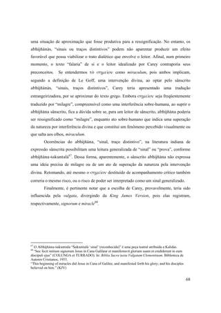 68
uma situação de aproximação que fosse produtiva para a ressignificação. No entanto, os
abhijïänäs, “sinais ou traços distintivos” podem não aparentar produzir um efeito
favorável que possa viabilizar o trato dialético que envolve o leitor. Afinal, num primeiro
momento, o texto “falaria” de si e o leitor idealizado por Carey contraporia seus
preconceitos. Se entendermos τὸ σημεῖον como miraculum, pois ambos implicam,
segundo a definição de Le Goff, uma intervenção divina, ao optar pelo sânscrito
abhijïänäs, “sinais, traços distintivos”, Carey teria apresentado uma tradução
estrangeirizadora, por se aproximar do texto grego. Embora σημεῖον seja freqüentemente
traduzido por “milagre”, compreensível como uma interferência sobre-humana, ao suprir o
abhijïäna sânscrito, fica a dúvida sobre se, para um leitor de sânscrito, abhijïäna poderia
ser ressignificado como “milagre”, enquanto ato sobre-humano que indica uma superação
da natureza por interferência divina e que constitui um fenômeno percebido visualmente ou
que salta aos olhos, miraculum.
Ocorrências do abhijïäna, “sinal, traço distintivo”, na literatura indiana de
expressão sânscrita possibilitam uma leitura generalizada de “sinal” ou “prova”, conforme
abhijïäna-çakuntalä67
. Dessa forma, aparentemente, o sânscrito abhijïäna não expressa
uma ideia precisa de milagre ou de um ato de superação da natureza pela intervenção
divina. Retomando, até mesmo o σημεῖον destituído de acompanhamento crítico também
correria o mesmo risco, ou o risco de poder ser interpretado como um sinal generalizado.
Finalmente, é pertinente notar que a escolha de Carey, provavelmente, teria sido
influencida pela vulgata, divergindo da King James Version, pois elas registram,
respectivamente, signorum e miracle68
.
67
O Abhijïäna-çakuntala “Çakuntalä ‘sinal’ (reconhecida)” é uma peça teatral atribuída a Kalidas.
68
“hoc fecit initium signorum Jesus in Cana Galilææ et manifestavit gloriam suam et crediderunt in eum
discipuli ejus” (COLUNGA et TURRADO). In: Biblia Sacra iuxta Vulgatam Clementinam. Biblioteca de
Autores Cristianos, 1953.
“This beginning of miracles did Jesus in Cana of Galilee, and manifested forth his glory; and his disciples
believed on him.” (KJV)
 