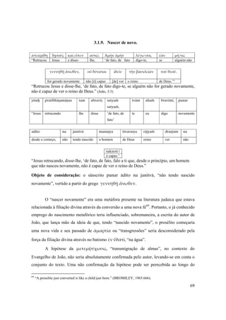 69
3.1.9. Nascer de novo.
ἀπεκρίθη  Ἰησοῦς  καὶ εἶπεν  αὐτῷ,  Ἀμὴν ἀμὴν  λέγω σοι,  ἐὰν  μή τις 
“Retrucou Jesus e disse- lhe, ‘de fato, de fato digo-te, se alguém não
γεννηθῇ ἄνωθεν,  οὐ δύναται  ἰδεῖν  τὴν βασιλείαν  τοῦ θεοῦ. 
 
for gerado novamente não [é] capaz [de] ver o reino de Deus.’”
“Retrucou Jesus e disse-lhe, ‘de fato, de fato digo-te, se alguém não for gerado novamente,
não é capaz de ver o reino de Deus.” (João, 3:3)
yéçuù pratibhäñamäëas tam abravét, satyaà
satyaà,
tväm ahaà bravémi, punar
“Jesus retrucando lhe disse ‘de fato, de
fato’
te eu digo novamente
adito na janitvä manuñya éçvarasya räjyaà drañöum na
desde o começo, não tendo nascido o homem de Deus reino ver não
çaknoti |
é capaz.”
“Jesus retrucando, disse-lhe, ‘de fato, de fato, falo a ti que, desde o princípio, um homem
que não nasceu novamente, não é capaz de ver o reino de Deus.”
Objeto de consideração: o sânscrito punar ädito na janitvä, “não tendo nascido
novamente”, vertido a partir do grego γεννηθῇ ἄνωθεν.
O “nascer novamente” era uma metáfora presente na literatura judaica que estava
relacionada à filiação divina através da conversão a uma nova fé69
. Portanto, o já conhecido
emprego do nascimento metafórico teria influenciado, sobremaneira, a escrita do autor de
João, que lança mão da ideia de que, tendo “nascido novamente”, o prosélito começaria
uma nova vida e seu passado de ἁμαρτία ou “transgressões” seria desconsiderado pela
força da filiação divina através no batismo ἐν ὕδατi, “na água”.
A hipótese da μετεμψύχωσις, “transmigração de almas”, no contexto do
Evangelho de João, não seria absolutamente confirmada pelo autor, levando-se em conta o
conjunto do texto. Uma não confirmação da hipótese pode ser perecebida ao longo do
69
“A proselite just converted is like a child just born.” (BROMILEY, 1965:666).
 