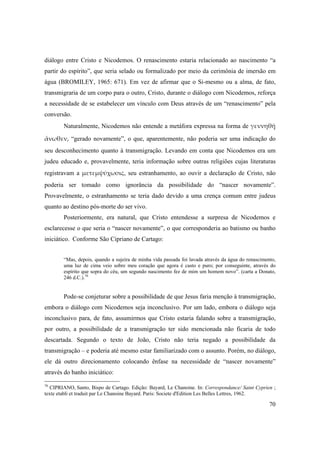 70
diálogo entre Cristo e Nicodemos. O renascimento estaria relacionado ao nascimento “a
partir do espírito”, que seria selado ou formalizado por meio da cerimônia de imersão em
água (BROMILEY, 1965: 671). Em vez de afirmar que o Si-mesmo ou a alma, de fato,
transmigraria de um corpo para o outro, Cristo, durante o diálogo com Nicodemos, reforça
a necessidade de se estabelecer um vínculo com Deus através de um “renascimento” pela
conversão.
Naturalmente, Nicodemos não entende a metáfora expressa na forma de γεννηθῇ 
ἄνωθεν, “gerado novamente”, o que, aparentemente, não poderia ser uma indicação do
seu desconhecimento quanto à transmigração. Levando em conta que Nicodemos era um
judeu educado e, provavelmente, teria informação sobre outras religiões cujas literaturas
registravam a μετεμψύχωσις, seu estranhamento, ao ouvir a declaração de Cristo, não
poderia ser tomado como ignorância da possibilidade do “nascer novamente”.
Provavelmente, o estranhamento se teria dado devido a uma crença comum entre judeus
quanto ao destino pós-morte do ser vivo.
Posteriormente, era natural, que Cristo entendesse a surpresa de Nicodemos e
esclarecesse o que seria o “nascer novamente”, o que corresponderia ao batismo ou banho
iniciático. Conforme São Cipriano de Cartago:
“Mas, depois, quando a sujeira de minha vida passada foi lavada através da água do renascimento,
uma luz de cima veio sobre meu coração que agora é casto e puro; por conseguinte, através do
espírito que sopra do céu, um segundo nascimento fez de mim um homem novo”. (carta a Donato,
246 d.C.).70
Pode-se conjeturar sobre a possibilidade de que Jesus faria menção à transmigração,
embora o diálogo com Nicodemos seja inconclusivo. Por um lado, embora o diálogo seja
inconclusivo para, de fato, assumirmos que Cristo estaria falando sobre a transmigração,
por outro, a possibilidade de a transmigração ter sido mencionada não ficaria de todo
descartada. Segundo o texto de João, Cristo não teria negado a possibilidade da
transmigração – e poderia até mesmo estar familiarizado com o assunto. Porém, no diálogo,
ele dá outro direcionamento colocando ênfase na necessidade de “nascer novamente”
através do banho iniciático:
70
CIPRIANO, Santo, Bispo de Cartago. Edição: Bayard, Le Chanoine. In: Correspondance/ Saint Cyprien ;
texte etabli et traduit par Le Chanoine Bayard. Paris: Societe d'Edition Les Belles Lettres, 1962.
 