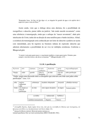 71
“Respondeu Jesus, ‘de fato, de fato digo a ti, se ninguém for gerado da água e do espírito não é
capaz de ir para o reino de Deus.”71
Assim sendo, visto que o diálogo deixa uma abertura, há a possibilidade de
ressignificar o sânscrito, punar ädito na janitvä, “não tendo nascido novamente”, como
uma referência à transmigração, ainda que o enfoque do “nascer novamente”, dado pelo
interlocutor de Cristo, tenha ido na direção de uma metáfora para o banho iniciático. Afinal,
a existência da transmigração seria conhecida por um leitor de sânscrito e poderia ser aceita
com naturalidade, pois há registros na lituratura indiana de expressão sânscrita que
admitem abertamente a possibilidade do ser vivo ter múltiplas existências. Conforme a
Bhagavad-gétä:
“A morte é certa para quem nasce e o nascimento também o é para quem morre. Portanto, para
cumprir o inevitável dever, não deves te lamentar.”72
(Bhagavad-gétä, 2.27)
3.1.10. A purificação
Ἐγένετο  οὖν  ζήτησις  ἐκ τῶν 
μαθητῶν 
Ἰωάννου  μετὰ 
Ἰουδαίου 
περὶ καθαρισμοῦ. 
“Surgiu, então questão entre os
discípulos
de João com um
judeu
sobre purificação
“Então, surgiu uma discussão entre os discípulos que estavam com João eum judeu sobre
purificação.” (João, 3:25)
atha  çucitva-
sädhanam
adhi 
yohanasya keñäïcic chiñyäëäà kasyacid yihüdéya-narasya
Então em relação ao
meio de
purificação
de João entre alguns discípulos de algum homem judeu 
 
ca mitho vädänuvädo babhüva |
 
também mutuamente   disputa  houve. 
71
ἀπεκρίθη  Ἰησοῦς,  Ἀμὴν  ἀμὴν  λέγω  σοι,  ἐὰν  μή  τις  γεννηθῇ  ἐξ  ὕδατος  καὶ  πνεύματος,  οὐ 
δύναται εἰσελθεῖν εἰς τὴν βασιλείαν τοῦ θεοῦ. (João, 3:5).
72
jätasya hi dhruvo måtyur/ dhruvaà janma måtasya ca
tasmäd aparihärye’rthe na tvaà çocitumarhasi (BELVALKAR, 1941).
 