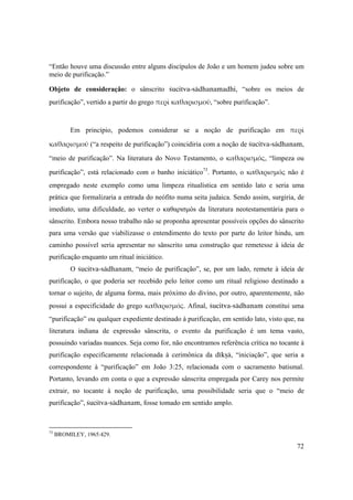 72
“Então houve uma discussão entre alguns discípulos de João e um homem judeu sobre um
meio de purificação.”
Objeto de consideração: o sânscrito çucitva-sädhanamadhi, “sobre os meios de
purificação”, vertido a partir do grego περὶ καθαρισμοῦ, “sobre purificação”.
  
Em princípio, podemos considerar se a noção de purificação em περὶ 
καθαρισμοῦ (“a respeito de purificação”) coincidiria com a noção de çucitva-sädhanam,
“meio de purificação”. Na literatura do Novo Testamento, o καθαρισμός, “limpeza ou
purificação”, está relacionado com o banho iniciático73
. Portanto, o καθαρισμός  não é
empregado neste exemplo como uma limpeza ritualística em sentido lato e seria uma
prática que formalizaria a entrada do neófito numa seita judaica. Sendo assim, surgiria, de
imediato, uma dificuldade, ao verter o καθαρισμós da literatura neotestamentária para o
sânscrito. Embora nosso trabalho não se proponha apresentar possíveis opções do sânscrito
para uma versão que viabilizasse o entendimento do texto por parte do leitor hindu, um
caminho possível seria apresentar no sânscrito uma construção que remetesse à ideia de
purificação enquanto um ritual iniciático.
O çucitva-sädhanam, “meio de purificação”, se, por um lado, remete à ideia de
purificação, o que poderia ser recebido pelo leitor como um ritual religioso destinado a
tornar o sujeito, de alguma forma, mais próximo do divino, por outro, aparentemente, não
possui a especificidade do grego καθαρισμός. Afinal, çucitva-sädhanam constitui uma
“purificação” ou qualquer expediente destinado à purificação, em sentido lato, visto que, na
literatura indiana de expressão sânscrita, o evento da purificação é um tema vasto,
possuindo variadas nuances. Seja como for, não encontramos referência crítica no tocante à
purificação especificamente relacionada à cerimônica da dékñä, “iniciação”, que seria a
correspondente à “purificação” em João 3:25, relacionada com o sacramento batismal.
Portanto, levando em conta o que a expressão sânscrita empregada por Carey nos permite
extrair, no tocante à noção de purificação, uma possibilidade seria que o “meio de
purificação”, çucitva-sädhanam, fosse tomado em sentido amplo.
73
BROMILEY, 1965:429.
 
