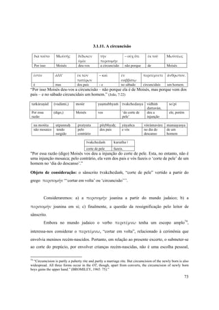 73
3.1.11. A circuncisão
διὰ τοῦτο  Μωϋσῆς  δέδωκεν 
ὑμῖν 
τὴν 
περιτομήν 
– οὐχ ὅτι  ἐκ τοῦ  Μωϋσέως 
Por isso Moisés deu-vos a circuncisão não porque de Moisés
 
ἐστὶν  ἀλλ’  ἐκ τῶν 
πατέρων 
– καὶ  ἐν 
σαββάτῳ 
περιτέμνετε  ἄνθρωπον. 
 
é mas dos pais - e no sábado circuncidais um homem.
“Por isso Moisés deu-vos a circuncisão – não porque ela é de Moisés, mas porque vem dos
pais – e no sábado circuncidais um homem.” (João, 7:22)
tatkäraëäd (vadämi,) moçir yuñmabhyaà tvakchedasya vidhià
dattavän,
so'pi
Por essa
razão
(digo,) Moisés vos ‘do corte de
pele’
deu a
injunção
ele, porém
na moçita utpannaù pratyuta pitåbhyaù; yüyaïca viçrämaväre manuñyasya
não mosaico tendo
surgido
pelo
contrário
dos pais e vós no dia do
descanso
de um
homem
tvakchedaà kurutha |
corte de pele fazeis.
"Por essa razão (digo) Moisés vos deu a injunção do corte de pele. Esta, no entanto, não é
uma injunção mosaica; pelo contrário, ela vem dos pais e vós fazeis o ‘corte de pele’ de um
homem no ‘dia do descanso’.”
Objeto de consideração: o sânscrito tvakchedaà, “corte de pele” vertido a partir do
grego περιτομήν “‘cortar em volta’ ou ‘circuncisão’’’.  
 
Consideraremos: a) a περιτομήν  joanina a partir do mundo judaico; b) a
περιτομήν  joanina em si; c) finalmente, a questão da ressignificação pelo leitor de
sânscrito.
Embora no mundo judaico o verbo περιτέμνω  tenha um escopo amplo74
,
interessa-nos considerar o περιτέμνω, “cortar em volta”, relacionado à cerimônia que
envolvia meninos recém-nascidos. Portanto, em relação ao presente excerto, o submeter-se
ao corte do prepúcio, por envolver crianças recém-nascidas, não é uma escolha pessoal,
74
“Circumcision is partly a puberty rite and partly a marriage rite. But circumcision of the newly born is also
widespread. All three forms occur in the OT, though, apart from converts, the circumcision of newly born
boys gains the upper hand.” (BROMILEY, 1965: 75).”
 