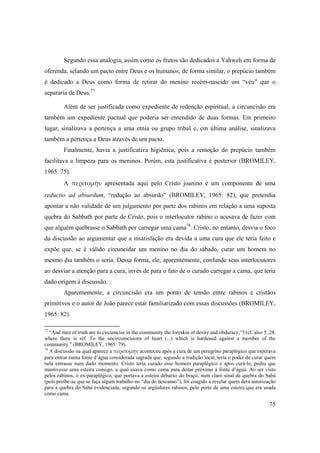 75
Segundo essa analogia, assim como os frutos são dedicados a Yahweh em forma de
oferenda, selando um pacto entre Deus e os humanos, de forma similar, o prepúcio também
é dedicado a Deus como forma de retirar do menino recém-nascido um “véu” que o
separaria de Deus.77
Além de ser justificada como expediente de redenção espiritual, a circuncisão era
também um expediente pactual que poderia ser entendido de duas formas. Em primeiro
lugar, sinalizava a pertença a uma etnia ou grupo tribal e, em última análise, sinalizava
também a pertença a Deus através de um pacto.
Finalmente, havia a justificativa higiênica, pois a remoção do prepúcio também
facilitava a limpeza para os meninos. Porém, esta justificativa é posterior (BROMILEY,
1965: 75).
A  περιτομήν apresentada aqui pelo Cristo joanino é um componente de uma
reductio ad absurdum, “redução ao absurdo” (BROMILEY, 1965: 82), que pretendia
apontar a não validade de um julgamento por parte dos rabinos em relação a uma suposta
quebra do Sabbath por parte de Cristo, pois o interlocutor rabino o acusava de fazer com
que alguém quebrasse o Sabbath por carregar uma cama78
. Cristo, no entanto, desvia o foco
da discussão ao argumentar que a insatisfação era devida a uma cura que ele teria feito e
expõe que, se é válido circuncidar um menino no dia do sábado, curar um homem no
mesmo dia também o seria. Dessa forma, ele, aparentemente, confunde seus interlocutores
ao desviar a atenção para a cura, invés de para o fato de o curado carregar a cama, que teria
dado origem à discussão.
Aparentemente, a circuncisão era um ponto de tensão entre rabinos e cristãos
primitivos e o autor de João parece estar familiarizado com essas discussões (BROMILEY,
1965: 82).
77
“And men of truth are to circumcise in the community the foreskin of desire and obduracy,”51cf. also 5, 28,
where there is ref. To the uncircumcisions of heart (...) which is hardened against a member of the
community.” (BROMILEY, 1965: 79).
78
A discussão na qual aparece a περιτομήν aconteceu após a cura de um peregrino paraplégico que esperava
para entrar numa fonte d’água considerada sagrada que, segundo a tradição local, teria o poder de curar quem
nela entrasse num dado momento. Cristo teria curado esse homem paraplégico e após curá-lo, pediu que
mantivesse uma esteira consigo, a qual usava como cama para deitar próximo à fonte d’água. Ao ser visto
pelos rabinos, o ex-paraplégico, que portava a esteira debaixo do braço, num claro sinal de quebra do Sabá
(pois proíbe-se que se faça algum trabalho no “dia do descanso”), foi coagido a revelar quem dera autorização
para a quebra do Sabá evidenciada, segundo os argüidores rabinos, pelo porte de uma esteira que era usada
como cama.
 