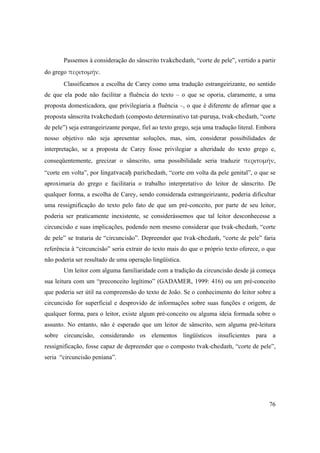 76
Passemos à consideração do sânscrito tvakchedaà, “corte de pele”, vertido a partir
do grego περιτομήν.  
Classificamos a escolha de Carey como uma tradução estrangeirizante, no sentido
de que ela pode não facilitar a fluência do texto – o que se oporia, claramente, a uma
proposta domesticadora, que privilegiaria a fluência –, o que é diferente de afirmar que a
proposta sânscrita tvakchedaà (composto determinativo tat-puruña, tvak-chedaà, “corte
de pele”) seja estrangeirizante porque, fiel ao texto grego, seja uma tradução literal. Embora
nosso objetivo não seja apresentar soluções, mas, sim, considerar possibilidades de
interpretação, se a proposta de Carey fosse privilegiar a alteridade do texto grego e,
conseqüentemente, grecizar o sânscrito, uma possibilidade seria traduzir περιτομήν,
“corte em volta”, por lingatvacaù parichedaà, “corte em volta da pele genital”, o que se
aproximaria do grego e facilitaria o trabalho interpretativo do leitor de sânscrito. De
qualquer forma, a escolha de Carey, sendo considerada estrangeirizante, poderia dificultar
uma ressignificação do texto pelo fato de que um pré-conceito, por parte de seu leitor,
poderia ser praticamente inexistente, se considerássemos que tal leitor desconhecesse a
circuncisão e suas implicações, podendo nem mesmo considerar que tvak-chedaà, “corte
de pele” se trataria de “circuncisão”. Depreender que tvak-chedaà, “corte de pele” faria
referência à “circuncisão” seria extrair do texto mais do que o próprio texto oferece, o que
não poderia ser resultado de uma operação lingüística.
Um leitor com alguma familiaridade com a tradição da circuncisão desde já começa
sua leitura com um “preconceito legítimo” (GADAMER, 1999: 416) ou um pré-conceito
que poderia ser útil na compreensão do texto de João. Se o conhecimento do leitor sobre a
circuncisão for superficial e desprovido de informações sobre suas funções e origem, de
qualquer forma, para o leitor, existe algum pré-conceito ou alguma ideia formada sobre o
assunto. No entanto, não é esperado que um leitor de sânscrito, sem alguma pré-leitura
sobre circuncisão, considerando os elementos lingüísticos insuficientes para a
ressignificação, fosse capaz de depreender que o composto tvak-chedaà, “corte de pele”,
seria “circuncisão peniana”.
 