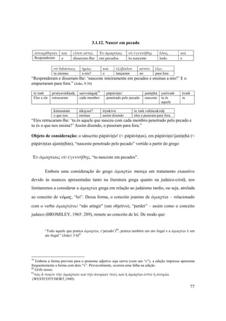 77
3.1.12. Nascer em pecado
ἀπεκρίθησαν  καὶ  εἶπον αὐτῷ,  Ἐν ἁμαρτίαις  σὺ ἐγεννήθης  ὅλος,  καὶ 
Responderam  e  disseram‐lhe:  em pecados  tu nasceste  todo  e 
 
σὺ διδάσκεις  ἡμᾶς;  καὶ  ἐξέβαλον  αὐτὸν  ἔξω. 
tu ensinas a nós? e lançaram no para fora
“Responderam e disseram-lhe: ‘nasceste inteiramente em pecados e ensinas a nós?’ E o
empurraram para fora.” (João, 9:34)
 
te taà pratyavädiñuù, sarvväìgaù79
päpäviñöo' janiñöhä yastvaà tvaà
Eles a ele retrucaram cada membro penetrado pelo pecado nasceste tu és
aquele
tu
kimasmän çikñyasi? ityuktvä te taà vahiçcakruù
o que nos ensinas assim dizendo eles o puseram para fora.
“Eles retrucaram-lhe: ‘tu és aquele que nasceu com cada membro penetrado pelo pecado e
tu és o que nos ensina?’ Assim dizendo, o puseram para fora.”
Objeto de consideração: o sânscrito päpäviñöo' (< päpäviñöas), em päpäviñöo'janiñöhä (<
päpäviñtas ajaniñöhäs), “nasceste penetrado pelo pecado” vertido a partir do grego
Ἐν ἁμαρτίαις σὺ ἐγεννήθης, “tu nasceste em pecados”.
Embora uma consideração do grego ἁμαρτία mereça um tratamento exaustivo
devido às nuances apresentadas tanto na literatura grega quanto na judaico-cristã, nos
limitaremos a considerar a ἁμαρτία grega em relação ao judaísmo tardio, ou seja, atrelada
ao conceito de nόmoj, “lei”. Dessa forma, o conceito joanino de ἁμαρτία – relacionado
com o verbo ἁμαρτάνω “não atingir” (um objetivo), “perder” – assim como o conceito
judaico (BROMILEY, 1965: 289), remete ao conceito de lei. De modo que: 
“Todo aquele que pratica ἁμαρτία, (‘pecado’)80
, pratica também um ato ilegal e a ἁμαρτία é um
ato ilegal.” (João1 3:4)81
79
Embora a forma prevista para o pronome adjetivo seja sarva (com um “v”), a edição impressa apresenta
frequentemente a forma com dois “v”. Provavelmente, ocorreu uma falha na edição.
80
Grifo nosso.
81
πᾶς Ð ποιῶν τὴν ἁμαρτίαν καὶ τὴν ἀνομἱαν ποεῖ, καὶ ἡ ἁμαρτία ἐστὶν ἡ ἀνομἱα.
(WESTCOTT/HORT,1949).
 