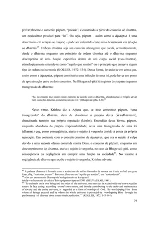 79
provavelmente o sânscrito päpam, “pecado”, é construído a partir do conceito de dharma,
um equivalente possível para “lei”. Ou seja, päpam – assim como a ἁμαρτία é uma
desarmonia em relação ao νόμος – pode ser entendido como uma desarmonia em relação
ao dharma83
. Embora dharma seja um conceito abrangente que oscila, semanticamente,
desde o dharma enquanto um princípio de ordem cósmica até o dharma enquanto
desempenho de uma função específica dentro de um corpo social (sva-dharma),
etimologicamente entende-se como “aquilo que sustém” ou o princípio que preserva algum
tipo de ordem ou harmonia (KOLLER, 1972: 134). Dessa forma, levando-se em conta que,
assim como a ἁμαρτία, päpam constituiria uma infração de uma lei, pode haver um ponto
de aproximação entre os dois conceitos. Na Bhagavad-gétä há registro de päpam enquanto
transgressão do dharma:
“Se, no entanto não lutares neste exército de acordo com o dharma, abandonando o próprio dever
bem como teu renome, cometerás um ato vil.” (Bhagavad-gétä, 2.34)84
Neste verso, Krishna diz a Arjuna que, se esse cometesse päpam, “uma
transgressão” do dharma, além de abandonar o próprio dever (sva-dharmam),
abandonaria também sua própria reputação (kértim). Entendido dessa forma, päpam,
enquanto abandono da própria responsabilidade, seria uma transgressão de uma lei
(dharma) que, como conseqüência, ataria o sujeito à vergonha devido à perda da própria
reputação. Em contraste com o conceito joanino de ἁμαρτία, que ata o sujeito à culpa
devido a uma suposta ofensa cometida contra Deus, o conceito de päpam, enquanto um
descumprimento do dharma, ataria o sujeito à vergonha, no caso da Bhagavad-gétä, como
conseqüência da negligência em cumprir uma função na sociedade85
. No tocante à
negligência do dharma que expõe o sujeito à vergonha, Krishna adverte:
83
A palavra dharma é formada com o acréscimo do sufixo formador de nomes ma à raiz verbal, em grau
forte, dhå, “sustentar, manter”. Portanto, dhar-ma ou “aquilo que sustém”, um “sustentáculo”.
84
atha cet tvamimaà dharmyaà/ saàgrämaà na kariñyasi |
tataù svadharmaà kértià ca/ hitvä päpamaväpsyasi ||34|| (BELVALKAR, 1941).
85
“To maintain one's own being and the order of the universe, one must act in accord with one's own peculiar
nature. In fact, acting according to one's own nature, and thereby contributing to the order and maintenance
of society and the entire universe, is regarded as a form of worship of God. ‘By worshipping Him from
whom all beings proceed and by whom the whole universe is pervaded-by worshipping Him through the
performance of dharma does a man obtain perfection.’’’ (KOLLER, 1972: 143-144).
 